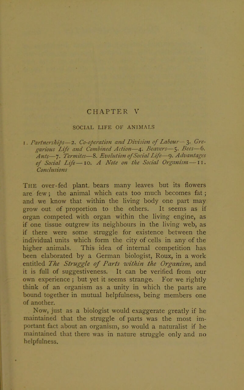 CHAPTER V SOCIAL LIFE OF ANIMALS i. Partnerships—2. Co-operation and Division of Labour— 3. Gre- garious Life and Combined Action—4. Beavers—5- Bees—6. Ants—7. Termites—8. Evolution of Social Life—9. Advantages of Social Life—10. A Note on the Social Organism—11. Conclusions The over-fed plant, bears many leaves but its flowers are few; the animal which eats too much becomes fat; and we know that within the living body one part may grow out of proportion to the others. It seems as if organ competed with organ within the living engine, as if one tissue outgrew its neighbours in the living web, as if there were some struggle for existence between the individual units which form the city of cells in any of the higher animals. This idea of internal competition has been elaborated by a German biologist, Roux, in a work entitled The Struggle of Parts within the Organism, and it is full of suggestiveness. It can be verified from our own experience ; but yet it seems strange. For we rightly think of an organism as a unity in which the parts are bound together in mutual helpfulness, being members one of another. Now, just as a biologist would exaggerate greatly if he maintained that the struggle of parts was the most im- portant fact about an organism, so would a naturalist if he maintained that there was in nature struggle only and no helpfulness.