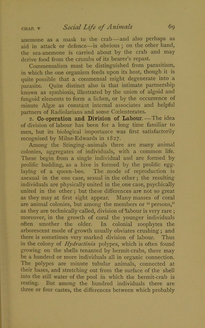 anemone as a mask to the crab—and also perhaps as aid in attack or defence—is obvious ; on the other hand, the sea-anemone is carried about by the crab and may derive food from the crumbs of its bearer’s repast. Commensalism must be distinguished from parasitism, in which the one organism feeds upon its host, though it is quite possible that a commensal might degenerate into a parasite. Quite distinct also is that intimate partnership known as symbiosis, illustrated by the union of algoid and fungoid elements to form a lichen, or by the occurrence of minute Algae as constant internal associates and helpful partners of Radiolarians and some Ccelenterates. 2. Co-operation and Division of Labour.—The idea of division of labour has been for a long time familiar to men, but its biological importance was first satisfactorily recognised by Milne-Edwards in 1827. Among the Stinging-animals there are many animal colonies, aggregates of individuals, with a common life. These begin from a single individual and are formed by prolific budding, as a hive is formed by the prolific egg- laying of a queen-bee. The mode of reproduction is asexual in the one case, sexual in the other; the resulting individuals are physically united in the one case, psychically united in the other ; but these differences are not so great as they may at first sight appear. Many masses of coral are animal colonies, but among the members or “ persons,” as they are technically called, division of labour is very rare ; moreover, in the growth of coral the younger individuals often smother the older. In colonial zoophytes the arborescent mode of growth usually obviates crushing; and there is sometimes very marked division of labour. Thus in the colony of Hy dr actinia polypes, which is often found growing on the shells tenanted by hermit-crabs, there may be a hundred or more individuals all in organic connection. The polypes are minute tubular animals, connected at their bases, and stretching out from the surface of the shell into the still water of the pool in which the hermit-crab is resting. But among the hundred individuals there are three or four castes, the differences between which probably