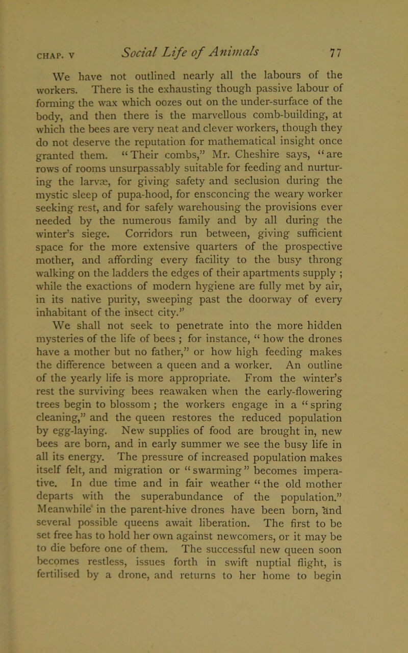 We have not outlined nearly all the labours of the workers. There is the exhausting though passive labour of forming the wax which oozes out on the under-surface of the body, and then there is the marvellous comb-building, at which the bees are very neat and clever workers, though they do not deserve the reputation for mathematical insight once granted them. “Their combs,” Mr. Cheshire says, “are rows of rooms unsurpassably suitable for feeding and nurtur- ing the larvae, for giving safety and seclusion during the mystic sleep of pupa-hood, for ensconcing the weaiy worker seeking rest, and for safely warehousing the provisions ever needed by the numerous family and by all during the winter’s siege. Corridors run between, giving sufficient space for the more extensive quarters of the prospective mother, and affording every facility to the busy throng walking on the ladders the edges of their apartments supply ; while the exactions of modern hygiene are fully met by air, in its native purity, sweeping past the doorway of every inhabitant of the insect city.” We shall not seek to penetrate into the more hidden mysteries of the life of bees ; for instance, “ how the drones have a mother but no father,” or how high feeding makes the difference between a queen and a worker. An outline of the yearly life is more appropriate. From the winter’s rest the surviving bees reawaken when the early-flowering trees begin to blossom ; the workers engage in a “ spring cleaning,” and the queen restores the reduced population by egg-laying. New supplies of food are brought in, new bees are born, and in early summer we see the busy life in all its energy. The pressure of increased population makes itself felt, and migration or “ swarming ” becomes impera- tive. In due time and in fair weather “ the old mother departs with the superabundance of the population.” Meanwhile in the parent-hive drones have been born, ttnd several possible queens await liberation. The first to be set free has to hold her own against newcomers, or it may be to die before one of them. The successful new queen soon becomes restless, issues forth in swift nuptial flight, is fertilised by a drone, and returns to her home to begin