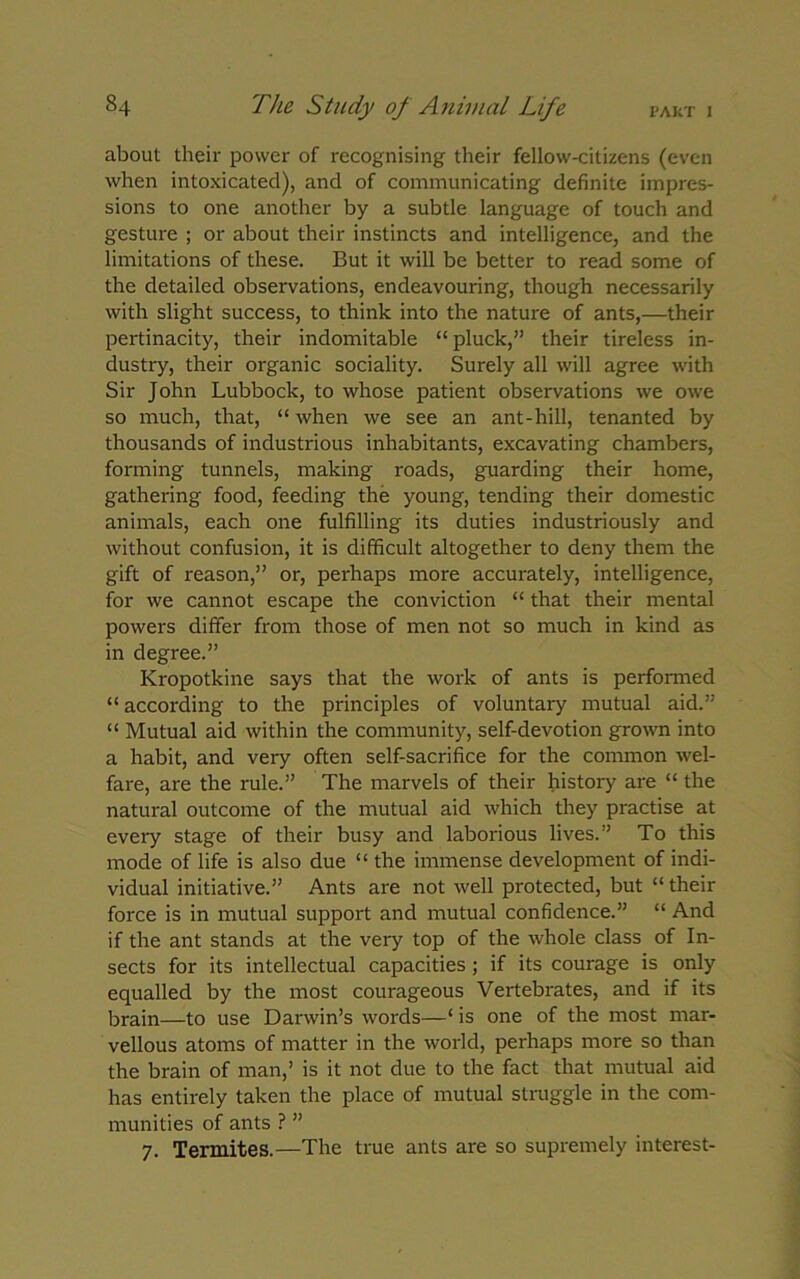 about their power of recognising their fellow-citizens (even when intoxicated), and of communicating definite impres- sions to one another by a subtle language of touch and gesture ; or about their instincts and intelligence, and the limitations of these. But it will be better to read some of the detailed observations, endeavouring, though necessarily with slight success, to think into the nature of ants,—their pertinacity, their indomitable “pluck,” their tireless in- dustry, their organic sociality. Surely all will agree with Sir John Lubbock, to whose patient observations we owe so much, that, “ when we see an ant-hill, tenanted by thousands of industrious inhabitants, excavating chambers, forming tunnels, making roads, guarding their home, gathering food, feeding the young, tending their domestic animals, each one fulfilling its duties industriously and without confusion, it is difficult altogether to deny them the gift of reason,” or, perhaps more accurately, intelligence, for we cannot escape the conviction “ that their mental powers differ from those of men not so much in kind as in degree.” Kropotkine says that the work of ants is performed “ according to the principles of voluntary mutual aid.” “ Mutual aid within the community, self-devotion grown into a habit, and very often self-sacrifice for the common wel- fare, are the rule.” The marvels of their history are “ the natural outcome of the mutual aid which they practise at every stage of their busy and laborious lives.” To this mode of life is also due “ the immense development of indi- vidual initiative.” Ants are not well protected, but “ their force is in mutual support and mutual confidence.” “ And if the ant stands at the very top of the whole class of In- sects for its intellectual capacities ; if its courage is only equalled by the most courageous Vertebrates, and if its brain—to use Darwin’s words—‘ is one of the most mar- vellous atoms of matter in the world, perhaps more so than the brain of man,’ is it not due to the fact that mutual aid has entirely taken the place of mutual struggle in the com- munities of ants ? ” 7. Termites.—The true ants are so supremely interest-