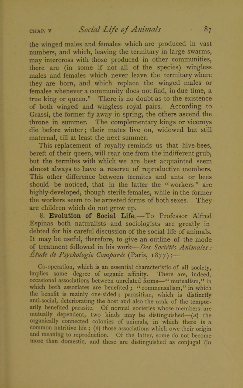 the winged males and females which are produced in vast numbers, and which, leaving the termitary in large swarms, may intercross with those produced in other communities, there are (in some if not all of the species) wingless males and females which never leave the termitary where they are born, and which replace the winged males or females whenever a community does not find, in due time, a true king or queen.” There is no doubt as to the existence of both winged and wingless royal pairs. According to Grassi, the former fly away in spring, the others ascend the throne in summer. The complementary kings or viceroys die before winter; their mates live on, widowed but still maternal, till at least the next summer. This replacement of royalty reminds us that hive-bees, bereft of their queen, will rear one from the indifferent grub, but the termites with which we are best acquainted seem almost always to have a reserve of reproductive members. This other difference between termites and ants or bees should be noticed, that in the latter the “workers” are highly-developed, though sterile females, while in the former the workers seem to be arrested forms of both sexes. They are children which do not grow up. 8. Evolution of Social Life.—To Professor Alfred Espinas both naturalists and sociologists are greatly in debted for his careful discussion of the social life of animals. It may be useful, therefore, to give an outline of the mode of treatment followed in his work—Des SociitSs Animales: Etude de Psychologie Comparee (Paris, 1877):— Co-operation, which is an essential characteristic of all society, implies some degree of organic affinity. There are, indeed, occasional associations between unrelated forms—“ mutualism,” in which both associates are benefited; “commensalism,” in which the benefit is mainly one-sided ; parasitism, which is distinctly anti-social, deteriorating the host and also the rank of the tempor- arily benefited parasite. Of normal societies whose members are mutually dependent, two kinds may be distinguished—[a) the organically connected colonies of animals, in which there is a common nutritive life ; (b) those associations which owe their origin and meaning to reproduction. Of the latter, some do not become more than domestic, and these are distinguished as conjugal (in