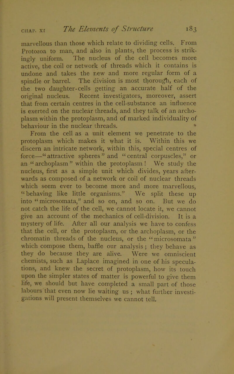 marvellous than those which relate to dividing cells. From Protozoa to man, and also in plants, the process is strik- ingly uniform. The nucleus of the cell becomes more active, the coil or network of threads which it contains is undone and takes the new and more regular form of a spindle or barrel. The division is most thorough, each of the two daughter-cells getting an accurate half of the original nucleus. Recent investigators, moreover, assert that from certain centres in the cell-substance an influence is exerted on the nuclear threads, and they talk of an archo- plasm within the protoplasm, and of marked individuality of behaviour in the nuclear threads. * From the cell as a unit element we penetrate to the protoplasm which makes it what it is. Within this we discern an intricate network, within this, special centres of force—“attractive spheres” and “central corpuscles,” or an “ archoplasm ” within the protoplasm ! We study the nucleus, first as a simple unit which divides, years after- wards as composed of a network or coil of nuclear threads which seem ever to become more and more marvellous, “behaving like little organisms.” We split these up into “ microsomata,” and so on, and so on. But we do not catch the life of the cell, we cannot locate it, we cannot give an account of the mechanics of cell-division. It is a mystery of life. After all our analysis we have to confess that the cell, or the protoplasm, or the archoplasm, or the chromatin threads of the nucleus, or the “ microsomata ” which compose them, baffle our analysis ; they behave as they do because they are alive. Were we omniscient chemists, such as Laplace imagined in one of his specula- tions, and knew the secret of protoplasm, how its touch upon the simpler states of matter is powerful to give them life, we should but have completed a small part of those labours that even now lie waiting us ; what further investi- gations will present themselves we cannot tell.