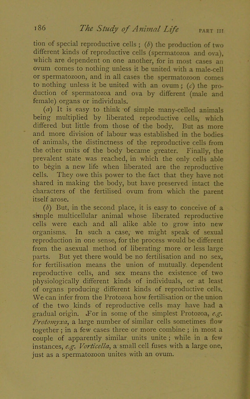 tion of special reproductive cells ; (b) the production of two different kinds of reproductive cells (spermatozoa and ova), which are dependent on one another, for in most cases an ovum comes to nothing unless it be united with a male-cell or spermatozoon, and in all cases the spermatozoon comes to nothing unless it be united with an ovum ; ('c) the pro- duction of spermatozoa and ova by different (male and female) organs or individuals. (a) It is easy to think of simple many-celled animals being multiplied by liberated reproductive cells, which differed but little from those of the body. But as more and more division of labour was established in the bodies of animals, the distinctness of the reproductive cells from the other units of the body became greater. Finally, the prevalent state was reached, in which the only cells able to begin a new life when liberated are the reproductive cells. They owe this power to the fact that they have not shared in making the body, but have preserved intact the characters of the fertilised ovum from which the parent itself arose. (1) But, in the second place, it is easy to conceive of a simple multicellular animal whose liberated reproductive cells were each and all alike able to grow into new organisms. In such a case, we might speak of sexual reproduction in one sense, for the process would be different from the asexual method of liberating more or less large parts. But yet there would be no fertilisation and no sex, for fertilisation means the union of mutually dependent reproductive cells, and sex means the existence of two physiologically different kinds of individuals, or at least of organs producing different kinds of reproductive cells. We can infer from the Protozoa how fertilisation or the union of the two kinds of reproductive cells may have had a gradual origin. .For in some of the simplest Protozoa, e.g. Protomyxa, a large number of similar cells sometimes flow together; in a few cases three or more combine; in most a couple of apparently similar units unite ; while in a few instances, e.g. Vorticella, a small cell fuses with a large one, just as a spermatozoon unites with an ovum.