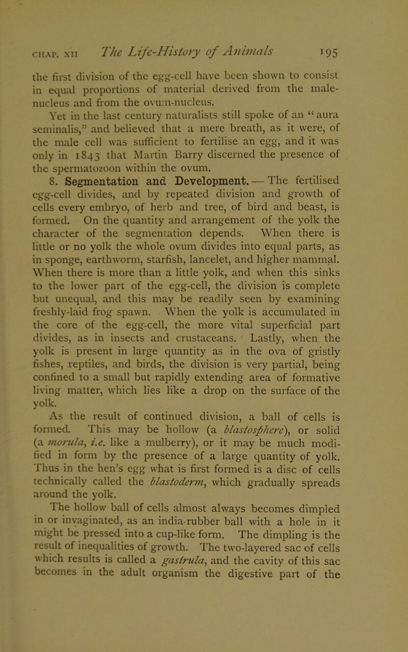 the first division of the egg-cell have been shown to consist in equal proportions of material derived from the male- nucleus and from the ovum-nucleus. Yet in the last century naturalists still spoke of an “ aura seminalis,” and believed that a mere breath, as it were, of the male cell was sufficient to fertilise an egg, and it was only in 1843 that Martin Barry discerned the presence of the spermatozoon within the ovum. 8. Segmentation and Development. — The fertilised egg-cell divides, and by repeated division and growth of cells every embryo, of herb and tree, of bird and beast, is formed. On the quantity and arrangement of the yolk the character of the segmentation depends. When there is little or no yolk the whole ovum divides into equal parts, as in sponge, earthworm, starfish, lancelet, and higher mammal. When there is more than a little yolk, and when this sinks to the lower part of the egg-cell, the division is complete but unequal, and this may be readily seen by examining freshly-laid frog spawn. When the yolk is accumulated in the core of the egg-cell, the more vital superficial part divides, as in insects and crustaceans. Lastly, when the yolk is present in large quantity as in the ova of gristly fishes, reptiles, and birds, the division is very partial, being confined to a small but rapidly extending area of formative living matter, which lies like a drop on the surface of the yolk. As the result of continued division, a ball of cells is formed. This may be hollow (a blastosphere), or solid (a morula, i.e. like a mulberry), or it may be much modi- fied in form by the presence of a large quantity of yolk. Thus in the hen’s egg what is first formed is a disc of cells technically called the blastoderm, which gradually spreads around the yolk. The hollow ball of cells almost always becomes dimpled in or invaginated, as an india-rubber ball with a hole in it might be pressed into a cup-like form. The dimpling is the result of inequalities of growth. The two-layered sac of cells which results is called a gaslrula, and the cavity of this sac becomes in the adult organism the digestive part of the