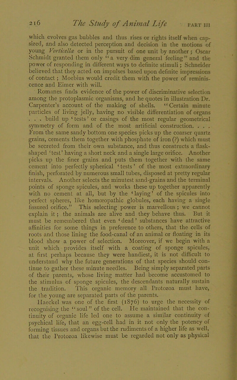 which evolves gas bubbles and thus rises or rights itself when cap- sized, and also detected perception and decision in the motions of young Vorticella or in the pursuit of one unit by another; Oscar Schmidt granted them only “a very dim general feeling” and the power of responding in different ways to definite stimuli; Schneider believed that they acted on impulses based upon definite impressions of contact; Moebius would credit them with the power of reminis- cence and Eirner with will. Romanes finds evidence of the power of discriminative selection among the protoplasmic organisms, and he quotes in illustration Dr. Carpenter’s account of the making of shells. “ Certain minute particles of living jelly, having no visible differentiation of organs . . . build up ‘ tests ’ or casings of the most regular geometrical symmetry of form and of the most artificial construction. . . . From the same sandy bottom one species picks up the coarser quartz grains, cements them together with phosphate of iron (?) which must be secreted from their own substance, and thus constructs a flask- shaped ‘test’ having a short neck and a single large orifice. Another picks up the finer grains and puts them together with the same cement into perfectly spherical ‘ tests ’ of the most extraordinary finish, perforated by numerous small tubes, disposed at pretty regular intervals. Another selects the minutest sand-grains and the terminal points of sponge spicules, and works these up together apparently with no cement at all, but by the * laying ’ of the spicules into perfect spheres, like homoeopathic globules, each having a single fissured orifice.” This selecting power is marvellous ; we cannot explain it; the animals are alive and they behave thus. But it must be remembered that even ‘ dead ’ substances have attractive affinities for some things in preference to others, that the cells of roots and those lining the food-canal of an animal or floating in its blood show a power of selection. Moreover, if we begin with a unit which provides itself with a coating of sponge spicules, at first perhaps because they were handiest, it is not difficult to understand why the future generations of that species should con- tinue to gather these minute needles. Being simply separated parts of their parents, whose living matter had become accustomed to the stimulus of sponge spicules, the descendants naturally sustain the tradition. This organic memory all Protozoa must have, for the young are separated parts of the parents. Haeckel was one of the first (1876) to urge the necessity of recognising the “soul” of the cell. He maintained that the con- tinuity of organic life led one to assume a similar continuity of psychical life, that an egg-cell had in it not only the potency of forming tissues and organs but the rudiments of a higher life as well, that the Protozoa likewise must be regarded not only as physical