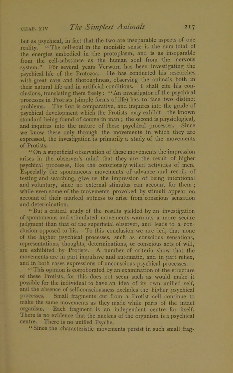 but as psychical, in fact that the two are inseparable aspects of one reality. “ The cell-soul in the monistic sense is the sum-total of the energies embodied in the protoplasm, and is as inseparable from the cell-substance as the human soul from the nervous system.” FOr several years Verworn has been investigating the psychical life of the Protozoa, lie has conducted his researches with great care and thoroughness, observing the animals both in their natural life and in artificial conditions. I shall cite his con- clusions, translating them freely : “An investigator of the psychical processes in Protists (simple forms of life) has to face two distinct problems. The first is comparative, and inquires into the grade of psychical development which the Protists may exhibit—the known standard being found of course in man ; the second is physiological, and inquires into the nature of these psychical processes. Since we know these only through the movements in which they are expressed, the investigation is primarily a study of the movements of Protists. “ On a superficial observation of these movements the impression arises in the observer’s mind that they are the result of higher psychical processes, like the consciously willed activities of men. Especially the spontaneous movements of advance and recoil, of testing and searching, give us the impression of being intentional and voluntary, since no external stimulus can account for them ; while even some of the movements provoked by stimuli appear on account of their marked aptness to arise from conscious sensation and determination. “ But a critical study of the results yielded by an investigation of spontaneous and stimulated movements warrants a more secure judgment than that of the superficial observer, and leads to a con- clusion opposed to his. To this conclusion we are led, that none of the higher psychical processes, such as conscious sensations, representations, thoughts, determinations, or conscious acts of will, are exhibited by Protists. A number of criteria show that the movements are in part impulsive and automatic, and in part reflex, and in both cases expressions of unconscious psychical processes. “ This opinion is corroborated by an examination of the structure of these Protists, for this does not seem such as would make it possible for the individual to have an idea of its own unified self, and the absence of self-consciousness excludes the higher psychical processes. Small fragments cut from a Protist cell continue to make the same movements as they made while parts of the intact organism. Each fragment is an independent centre for itself. There is no evidence that the nucleus of the organism is a psychical centre. There is no unified Psyche. “Since the characteristic movements persist in such small frag-