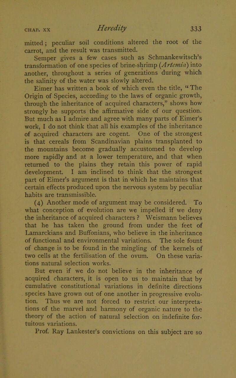 mitted; peculiar soil conditions altered the root of the carrot, and the result was transmitted. Semper gives a few cases such as Schmankewitsch’s transformation of one species of brine-shrimp (Artemia) into another, throughout a series of generations during which the salinity of the water was slowly altered. Eimer has written a book of which even the title, “ The Origin of Species, according to the laws of organic growth, through the inheritance of acquired characters,” shows how strongly he supports the affirmative side of our question. But much as I admire and agree with many parts of Eimer’s work, I do not think that all his examples of the inheritance of acquired characters are cogent. One of the strongest is that cereals from Scandinavian plains transplanted to the mountains become gradually accustomed to develop more rapidly and at a lower temperature, and that when returned to the plains they retain this power of rapid development. I am inclined to think that the strongest part of Eimer’s argument is that in which he maintains that certain effects produced upon the nervous system by peculiar habits are transmissible. (4) Another mode of argument may be considered. To what conception of evolution are we impelled if we deny the inheritance of acquired characters ? Weismann believes that he has taken the ground from under the feet of Lamarckians and Buffonians, who believe in the inheritance of functional and environmental variations. The sole fount of change is to be found in the mingling of the kernels of two cells at the fertilisation of the ovum. On these varia- tions natural selection works. But even if we do not believe in the inheritance of acquired characters, it is open to us to maintain that by cumulative constitutional variations in definite directions species have grown out of one another in progressive evolu- tion. Thus we are not forced to restrict our interpreta- tions of the marvel and harmony of organic nature to the theory of the action of natural selection on indefinite for- tuitous variations. Prof. Ray Lankester’s convictions on this subject are so