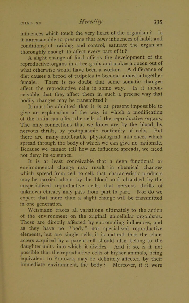 influences which touch the very heart of the organism ? Is it unreasonable to presume that some influences of habit and conditions, of training and control, saturate the organism thoroughly enough to affect every part of it ? A slight change of food affects the development of the reproductive organs in a bee-grub, and makes a queen out of what otherwise would have been a worker. A difference of diet causes a brood of tadpoles to become almost altogether female. There is no doubt that some somatic changes affect the reproductive cells in some way. Is it incon- ceivable that they affect them in such a precise way that bodily changes may be transmitted ? It must be admitted that it is at present impossible to give an explanation of the way in which a modification of the brain can affect the cells of the reproductive organs. The only connections that we know are by the blood, by nervous thrills, by protoplasmic continuity of cells. But there are many indubitable physiological influences which spread through the body of which we can give no rationale. Because we cannot tell how an influence spreads, we need not deny its existence. It is at least conceivable that a deep functional or environmental change may result in chemical changes which spread from cell to cell, that characteristic products may be carried about by the blood and absorbed by the unspecialised reproductive cells, that nervous thrills of unknown efficacy may pass from part to part. Nor do we expect that more than a slight change will be transmitted in one generation. Weismann traces all variations ultimately to the action of the environment on the original unicellular organisms. These are directly affected by surrounding influences, and as they have no “ body ” nor specialised reproductive elements, but are single cells, it is natural that the char- acters acquired by a parent-cell should also belong to the daughter-units into which it divides. And if so, is it not possible that the reproductive cells of higher animals, being equivalent to Protozoa, may be definitely affected by their immediate environment, the body ? Moreover, if it were