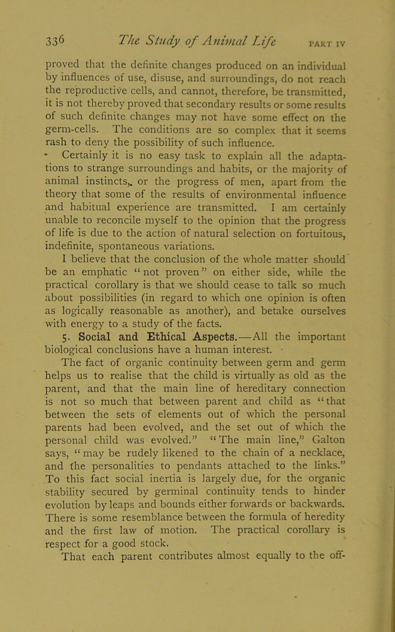 PART IV proved that the definite changes produced on an individual by influences of use, disuse, and surroundings, do not reach the reproductive cells, and cannot, therefore, be transmitted, it is not thereby proved that secondary results or some results of such definite changes may not have some effect on the germ-cells. The conditions are so complex that it seems rash to deny the possibility of such influence. * Certainly it is no easy task to explain all the adapta- tions to strange surroundings and habits, or the majority of animal instincts,, or the progress of men, apart from the theory that some of the results of environmental influence and habitual experience are transmitted. I am certainly unable to reconcile myself to the opinion that the progress of life is due to the action of natural selection on fortuitous, indefinite, spontaneous variations. I believe that the conclusion of the whole matter should be an emphatic “not proven” on either side, -while the practical corollary is that we should cease to talk so much about possibilities (in regard to which one opinion is often as logically reasonable as another), and betake ourselves with energy to a study of the facts. 5. Social and Ethical Aspects.—All the important biological conclusions have a human interest. The fact of organic continuity between germ and germ helps us to realise that the child is virtually as old as the parent, and that the main line of hereditary connection is not so much that between parent and child as “that between the sets of elements out of which the personal parents had been evolved, and the set out of which the personal child was evolved.” “ The main line,” Galton says, “ may be rudely likened to the chain of a necklace, and the personalities to pendants attached to the links.” To this fact social inertia is largely due, for the organic stability secured by germinal continuity tends to hinder evolution by leaps and bounds either forwards or backwards. There is some resemblance between the formula of heredity and the first law of motion. The practical corollary is respect for a good stock. That each parent contributes almost equally to the off-