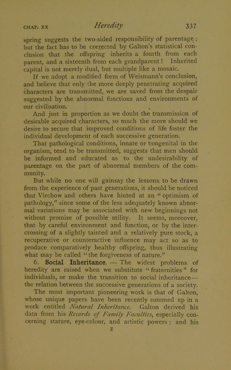 spring suggests the two-sided responsibility of parentage ; but the fact has to be corrected by Gabon’s statistical con- clusion that the offspring inherits a fourth from each parent, and a sixteenth from each grandparent! Inherited capital is not merely dual, but multiple like a mosaic. If we adopt a modified form of Weismann’s conclusion, and believe that only the more deeply penetrating acquired characters are transmitted, we are saved from the despair suggested by the abnormal functions and environments of our civilisation. And just in proportion as we doubt the transmission of desirable acquired characters, so much the more should we desire to secure that improved conditions of life foster the individual development of each successive generation. That pathological conditions, innate or 'congenital in the organism, tend to be transmitted, suggests that men should be informed and educated as to the undesirability of parentage on the part of abnormal members of the com- munity. But while no one will gainsay the lessons to be drawn from the experience of past generations, it should be noticed that Virchow and others have hinted at an “ optimism of pathology,” since some of the less adequately known abnor- mal variations may be associated with new beginnings not without promise of possible utility. It seems, moreover, that by careful environment and function, or by the inter- crossing of a slightly tainted and a relatively pure stock, a recuperative or counteractive influence may act so as to produce comparatively healthy offspring, thus illustrating what may be called “the forgiveness of nature.” 6. Social Inheritance. — The widest problems of heredity are raised when we substitute “ fraternities ” for individuals, or make the transition to social inheritance— the relation between the successive generations of a society. The most important pioneering work is that of Galton, whose unique papers have been recently summed up in a work entitled Natural Inheritance. Galton derived his data from his Records of Family Faculties, especially con- cerning stature, eye-colour, and artistic powers ; and his z