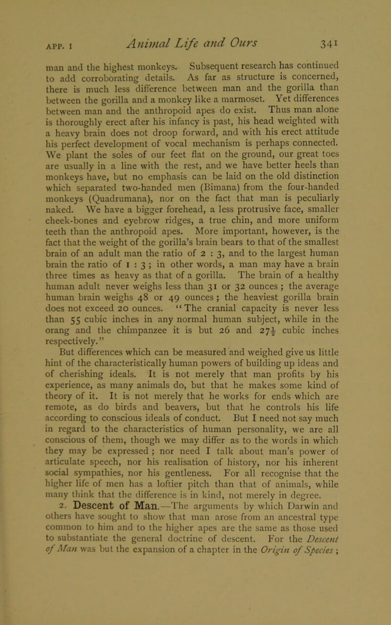 man and the highest monkeys. Subsequent research has continued to add corroborating details. As far as structure is concerned, there is much less difference between man and the gorilla than between the gorilla and a monkey like a marmoset. Yet differences between man and the anthropoid apes do exist. Thus man alone is thoroughly erect after his infancy is past, his head weighted with a heavy brain does not droop forward, and with his erect attitude his perfect development of vocal mechanism is perhaps connected. We plant the soles of our feet flat on the ground, our great toes are usually in a line with the rest, and we have better heels than monkeys have, but no emphasis can be laid on the old distinction which separated two-handed men (Bimana) from the four-handed monkeys (Quadrumana), nor on the fact that man is peculiarly naked. We have a bigger forehead, a less protrusive face, smaller cheek-bones and eyebrow ridges, a true chin, and more uniform teeth than the anthropoid apes. More important, however, is the fact that the weight of the gorilla’s brain bears to that of the smallest brain of an adult man the ratio of 2 : 3, and to the largest human brain the ratio of 1 : 3 ; in other words, a man may have a brain three times as heavy as that of a gorilla. The brain of a healthy human adult never weighs less than 31 or 32 ounces; the average human brain weighs 48 or 49 ounces; the heaviest gorilla brain does not exceed 20 ounces. “The cranial capacity is never less than 55 cubic inches in any normal human subject, while in the orang and the chimpanzee it is but 26 and 27J cubic inches respectively. ” But differences which can be measured and weighed give us little hint of the characteristically human powers of building up ideas and of cherishing ideals. It is not merely that man profits by his experience, as many animals do, but that he makes some kind of theory of it. It is not merely that he works for ends which are remote, as do birds and beavers, but that he controls his life according to conscious ideals of conduct. But I need not say much in regard to the characteristics of human personality, we are all conscious of them, though we may differ as to the words in which they may be expressed ; nor need I talk about man’s power of articulate speech, nor his realisation of history, nor his inherent social sympathies, nor his gentleness. For all recognise that the higher life of men has a loftier pitch than that of animals, while many think that the difference is in kind, not merely in degree. 2. Descent of Man.—The arguments by which Darwin and others have sought to show that man arose from an ancestral type common to him and to the higher apes are the same as those used to substantiate the general doctrine of descent. For the Descent of Man was but the expansion of a chapter in the Origin of Species ;