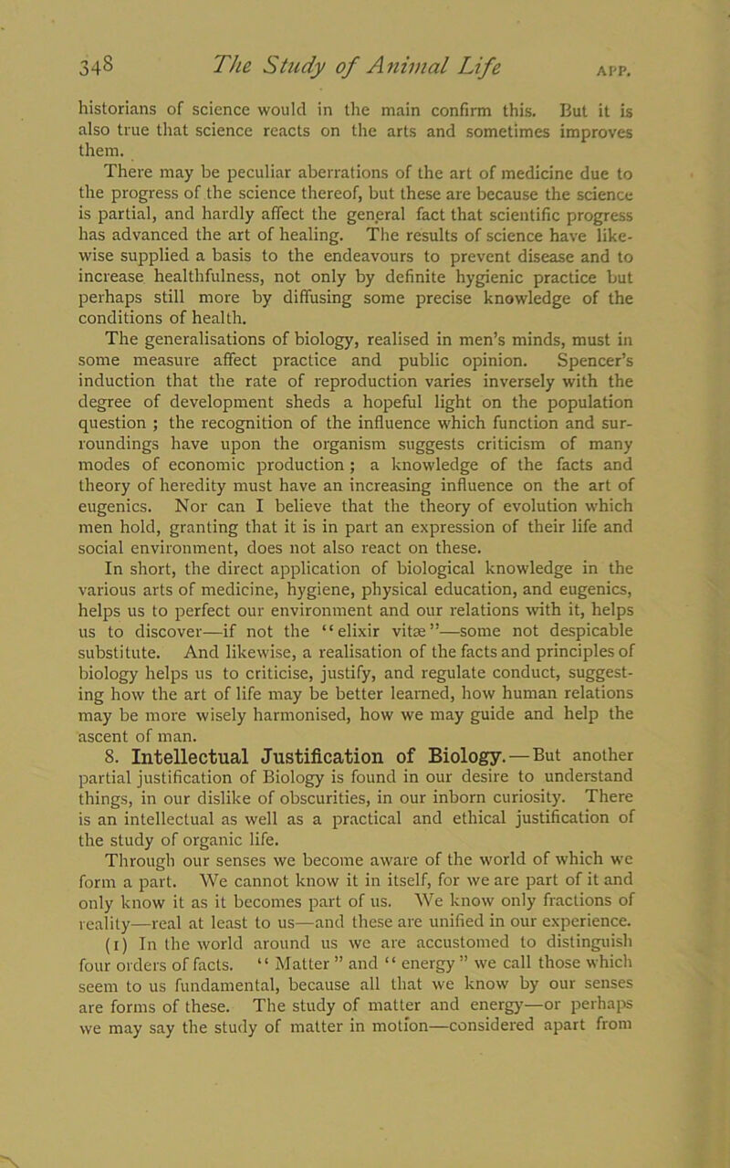 34§ APP. The Study of Animal Life historians of science would in the main confirm this. But it is also true that science reacts on the arts and sometimes improves them. There may be peculiar aberrations of the art of medicine due to the progress of the science thereof, but these are because the science is partial, and hardly affect the general fact that scientific progress has advanced the art of healing. The results of science have like- wise supplied a basis to the endeavours to prevent disease and to increase healthfulness, not only by definite hygienic practice but perhaps still more by diffusing some precise knowledge of the conditions of health. The generalisations of biology, realised in men’s minds, must in some measure affect practice and public opinion. Spencer’s induction that the rate of reproduction varies inversely with the degree of development sheds a hopeful light on the population question ; the recognition of the influence which function and sur- roundings have upon the organism suggests criticism of many modes of economic production; a knowledge of the facts and theory of heredity must have an increasing influence on the art of eugenics. Nor can I believe that the theory of evolution which men hold, granting that it is in part an expression of their life and social environment, does not also react on these. In short, the direct application of biological knowledge in the various arts of medicine, hygiene, physical education, and eugenics, helps us to perfect our environment and our relations with it, helps us to discover—if not the “elixir vitae”—some not despicable substitute. And likewise, a realisation of the facts and principles of biology helps us to criticise, justify, and regulate conduct, suggest- ing how the art of life may be better learned, how human relations may be more wisely harmonised, how we may guide and help the ascent of man. 8. Intellectual Justification of Biology.—But another partial justification of Biology is found in our desire to understand things, in our dislike of obscurities, in our inborn curiosity. There is an intellectual as well as a practical and ethical justification of the study of organic life. Through our senses we become aware of the world of which we form a part. We cannot know it in itself, for we are part of it and only know it as it becomes part of us. We know only fractions of reality—real at least to us—and these are unified in our experience. (i) In the world around us we are accustomed to distinguish four orders of facts. “ Matter ” and “ energy ” we call those which seem to us fundamental, because all that we know by our senses are forms of these. The study of matter and energy—or perhaps we may say the study of matter in motion—considered apart from