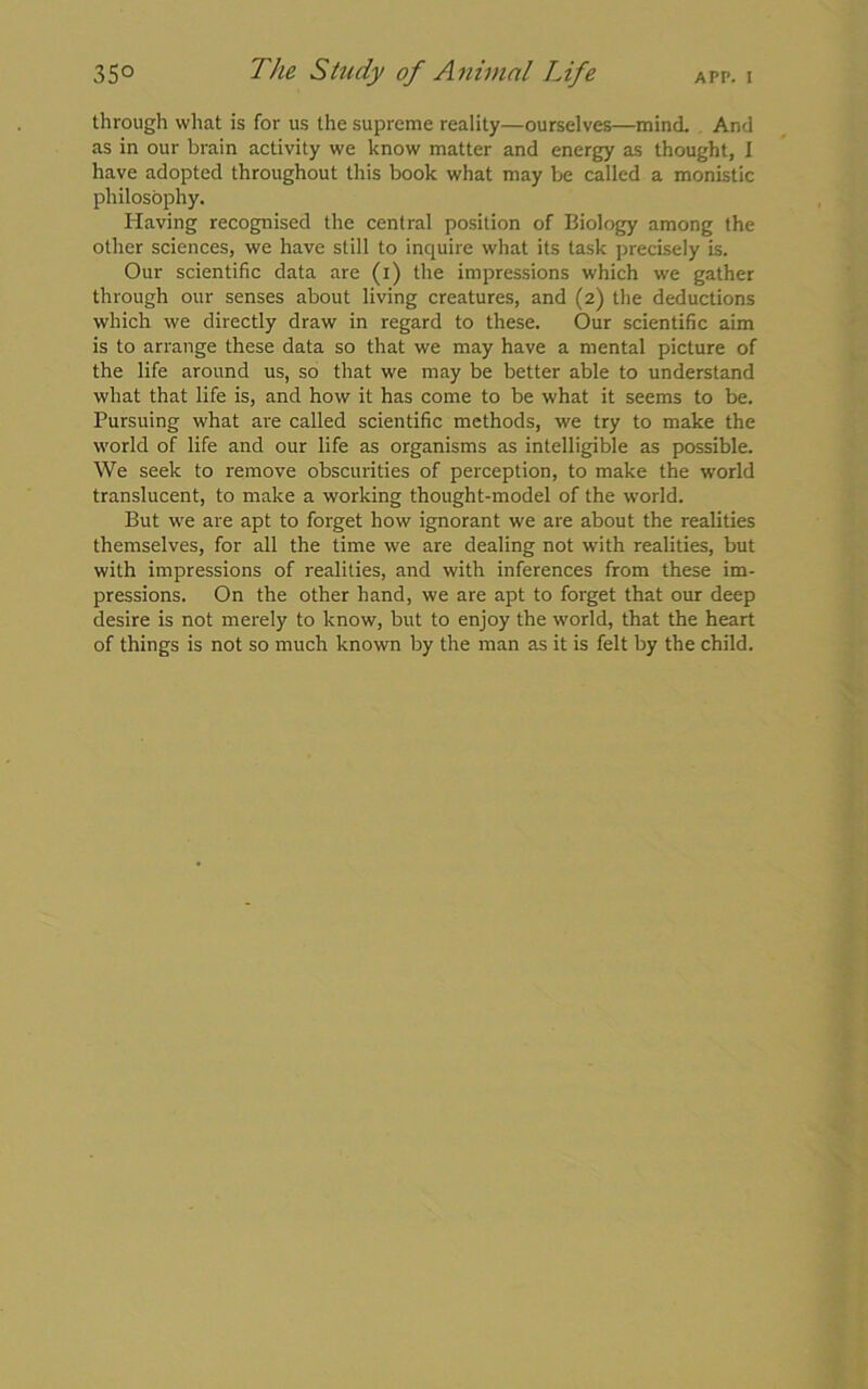 through what is for us the supreme reality—ourselves—mind. And as in our brain activity we know matter and energy as thought, I have adopted throughout this book what may be called a monistic philosophy. Having recognised the central position of Biology among the other sciences, we have still to inquire what its task precisely is. Our scientific data are (i) the impressions which we gather through our senses about living creatures, and (2) the deductions which we directly draw in regard to these. Our scientific aim is to arrange these data so that we may have a mental picture of the life around us, so that we may be better able to understand what that life is, and how it has come to be what it seems to be. Pursuing what are called scientific methods, we try to make the world of life and our life as organisms as intelligible as possible. We seek to remove obscurities of perception, to make the world translucent, to make a working thought-model of the world. But we are apt to forget how ignorant we are about the realities themselves, for all the time we are dealing not with realities, but with impressions of realities, and with inferences from these im- pressions. On the other hand, we are apt to forget that our deep desire is not merely to know, but to enjoy the world, that the heart of things is not so much known by the man as it is felt by the child.