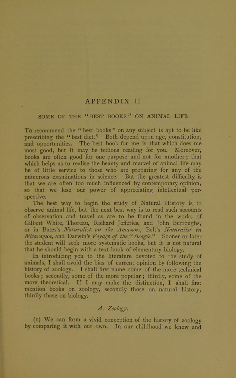 SOME OF THE “BEST BOOKS” ON ANIMAL LIFE To recommend the “ best books ” on any subject is apt to be like prescribing the “best diet.” Both depend upon age, constitution, and opportunities. The best book for me is that which does me most good, but it may be tedious reading for you. Moreover, books are often good for one purpose and not for another; that which helps us to realise the beauty and marvel of animal life may be of little service to those who are preparing for any of the numerous examinations in science. But the greatest difficulty is that we are often too much influenced by contemporary opinion, so that we lose our power of appreciating intellectual per- spective. The best way to begin the study of Natural History is to observe animal life, but the next best way is to read such accounts of observation and travel as are to be found in the works of Gilbert White, Thoreau, Richard Jefferies, and John Burroughs, or in Bates’s Naturalist on the Amazons, Belt’s Naturalist in Nicaragua, and Darwin’s Voyage of the “Beagle. Sooner or later the student will seek more systematic books, but it is not natural that he should begin with a text-book of elementary biology. In introducing you to the literature devoted to the study of animals, I shall avoid the bias of current opinion by following the history of zoology. I shall first name some of the more technical books; secondly, some of the more popular; thirdly, some of the more theoretical. If I may make the distinction, I shall first mention books on zoology, secondly those on natural history, thirdly those on biology. A. Zoology. (i) We can form a vivid conception of the history of zoology by comparing it with our own. In our childhood we knew and