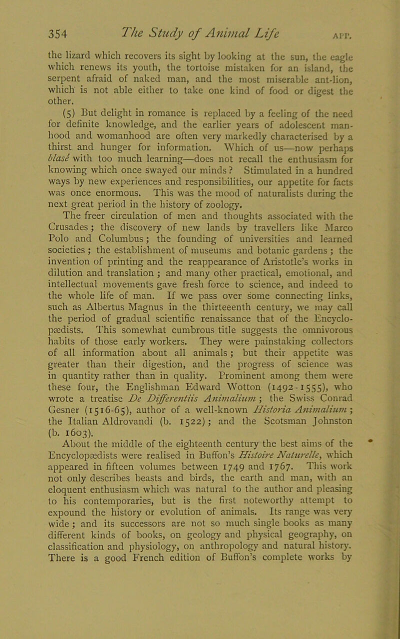 the lizard which recovers its sight by looking at the sun, the eagle which renews its youth, the tortoise mistaken for an island, the serpent afraid of naked man, and the most miserable ant-lion, which is not able either to take one kind of food or digest the other. (5) But delight in romance is replaced by a feeling of the need for definite knowledge, and the earlier years of adolescent man- hood and womanhood are often very markedly characterised by a thirst and hunger for information. Which of us—now perhaps blase with too much learning—does not recall the enthusiasm for knowing which once swayed our minds ? Stimulated in a hundred ways by new experiences and responsibilities, our appetite for facts was once enormous. This was the mood of naturalists during the next great period in the history of zoology. The freer circulation of men and thoughts associated with the Crusades; the discovery of new lands by travellers like Marco Polo and Columbus; the founding of universities and learned societies ; the establishment of museums and botanic gardens ; the invention of printing and the reappearance of Aristotle’s works in dilution and translation ; and many other practical, emotional, and intellectual movements gave fresh force to science, and indeed to the whole life of man. If we pass over some connecting links, such as Albertus Magnus in the thirteeenth century, we may call the period of gradual scientific renaissance that of the Encyclo- paedists. This somewhat cumbrous title suggests the omnivorous habits of those early workers. They were painstaking collectors of all information about all animals; but their appetite was greater than their digestion, and the progress of science was in quantity rather than in quality. Prominent among them were these four, the Englishman Edward Wotton (1492-1555), who wrote a treatise De Differentiis Animalium ; the Swiss Conrad Gesner (1516-65), author of a well-known Historia Animalium ; the Italian Aldrovandi (b. 1522); and the Scotsman Johnston (b. 1603). About the middle of the eighteenth century the best aims of the Encyclopaedists were realised in Buffon’s Histoire Nalurelle, which appeared in fifteen volumes between 1749 and 1767. This work not only describes beasts and birds, the earth and man, with an eloquent enthusiasm which was natural to the author and pleasing to his contemporaries, but is the first noteworthy attempt to expound the history or evolution of animals. Its range was very wide ; and its successors are not so much single books as many different kinds of books, on geology and physical geography, on classification and physiology, on anthropology and natural history. There is a good French edition of Buffon’s complete works by