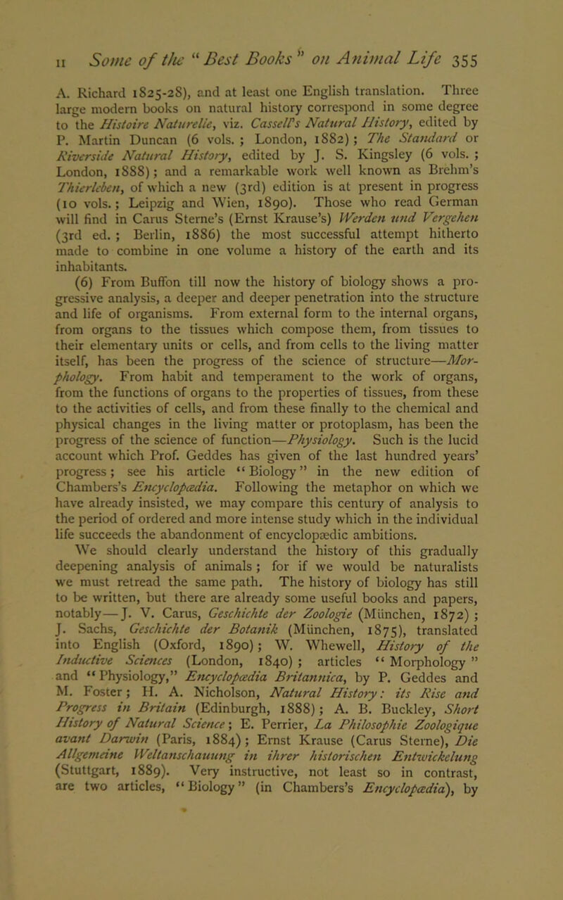 A. Richard 1S25-2S), and at least one English translation. Three large modern books on natural history correspond in some degree to the Histoire Naturelie, viz. Cassells Natural History, edited by P. Martin Duncan (6 vols. ; London, 1882); The Standard or Riverside Natural History, edited by J. S. Kingsley (6 vols. ; London, 18S8); and a remarkable work well known as Brelnn’s Thierleben, of which a new (3rd) edition is at present in progress (10 vols.; Leipzig and Wien, 1890). Those who read German will find in Carus Sterne’s (Ernst Krause’s) Werden und Vergehen (3rd ed. ; Berlin, 1886) the most successful attempt hitherto made to combine in one volume a histoiy of the earth and its inhabitants. (6) From Buffon till now the history of biology shows a pro- gressive analysis, a deeper and deeper penetration into the structure and life of organisms. From external form to the internal organs, from organs to the tissues which compose them, from tissues to their elementary units or cells, and from cells to the living matter itself, has been the progress of the science of structure—Mor- phology. From habit and temperament to the work of organs, from the functions of organs to the properties of tissues, from these to the activities of cells, and from these finally to the chemical and physical changes in the living matter or protoplasm, has been the progress of the science of function—Physiology. Such is the lucid account which Prof. Geddes has given of the last hundred years’ progress; see his article “Biology” in the new edition of Chambers’s Encyclopedia. Following the metaphor on which we have already insisted, we may compare this century of analysis to the period of ordered and more intense study which in the individual life succeeds the abandonment of encyclopaedic ambitions. We should clearly understand the histoiy of this gradually deepening analysis of animals; for if we would be naturalists we must retread the same path. The history of biology has still to be written, but there are already some useful books and papers, notably—J. V. Carus, Geschichte der Zoologie (Miinchen, 1872) ; J. Sachs, Geschichte der Botanik (Miinchen, 1875), translated into English (Oxford, 1890); W. Whewell, History of the Inductive Sciences (London, 1840) ; articles “ Morphology ” and “Physiology,” Encyclopaedia Brilannica, by P. Geddes and M. Foster; H. A. Nicholson, Natural History: its Rise and Progress in Britain (Edinburgh, 1888); A. B. Buckley, Short History of Natural Science; E. Perrier, La Philosophic Zoologique avant Darwin (Paris, 1884); Ernst Krause (Carus Sterne), Die Allgemeine Weltanschauung in Hirer historischen Entwickelung (Stuttgart, 1889). Very instructive, not least so in contrast, are two articles, “Biology” (in Chambers’s Encyclopaedia), by