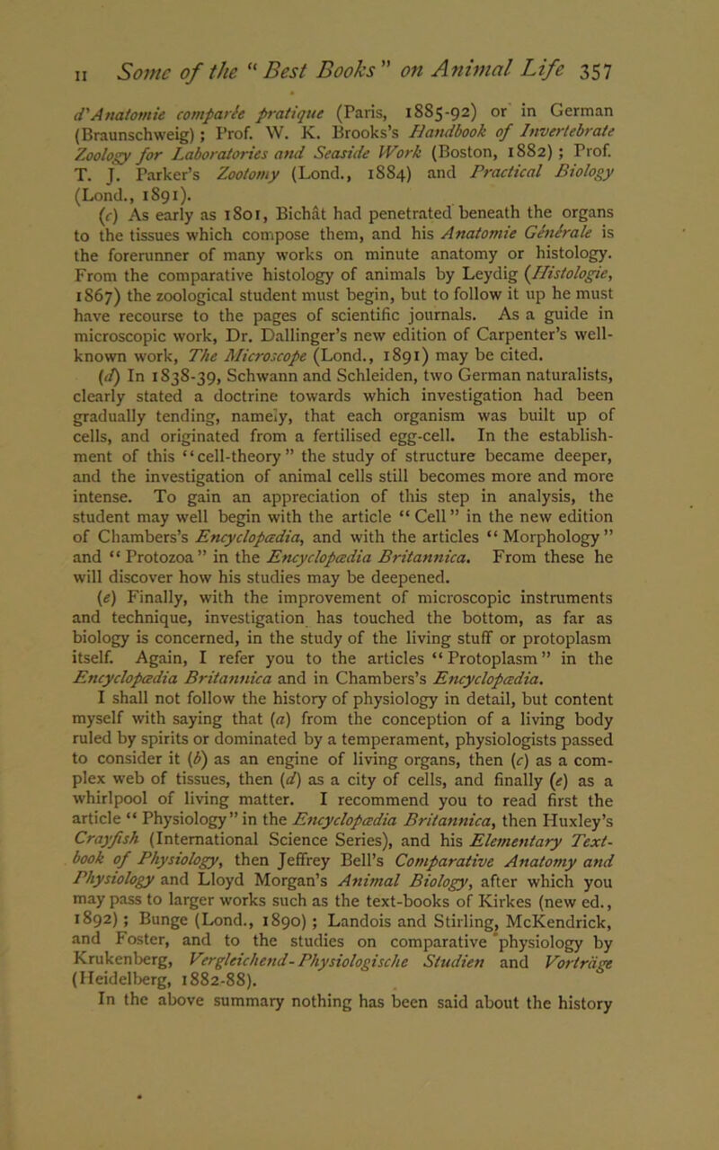 d'Atiatomie comparte pratique (Paris, 1885-92) or in German (Braunschweig); Prof. W. K. Brooks’s Handbook of Invertebrate Zoology for Laboratories and Seaside Work (Boston, 1882); Prof. T. J. Parker’s Zootomy (Loncl., 1884) and Practical Biology (Lond., 1S91). (c) As early as 1801, Bichat had penetrated beneath the organs to the tissues which compose them, and his Anatomie Gene rale is the forerunner of many works on minute anatomy or histology. From the comparative histology of animals by Leydig (Histologie, 1867) the zoological student must begin, but to follow it up he must have recourse to the pages of scientific journals. As a guide in microscopic work, Dr. Dallinger’s new edition of Carpenter’s well- known work, The Microscope (Lond., 1891) may be cited. (it) In 1838-39, Schwann and Schleiden, two German naturalists, clearly stated a doctrine towards which investigation had been gradually tending, namely, that each organism was built up of cells, and originated from a fertilised egg-cell. In the establish- ment of this “cell-theory ” the study of structure became deeper, and the investigation of animal cells still becomes more and more intense. To gain an appreciation of this step in analysis, the student may well begin with the article “ Cell ” in the new edition of Chambers’s Encyclopedia, and with the articles “Morphology” and “Protozoa” in the Encyclopedia Britannica. From these he will discover how his studies may be deepened. (e) Finally, with the improvement of microscopic instruments and technique, investigation has touched the bottom, as far as biology is concerned, in the study of the living stuff or protoplasm itself. Again, I refer you to the articles “Protoplasm” in the Encyclopedia Britannica and in Chambers’s Encyclopedia. I shall not follow the history of physiology in detail, but content myself with saying that (a) from the conception of a living body ruled by spirits or dominated by a temperament, physiologists passed to consider it (b) as an engine of living organs, then (r) as a com- plex web of tissues, then (d) as a city of cells, and finally (e) as a whirlpool of living matter. I recommend you to read first the article “ Physiology ” in the Encyclopedia Britannica, then Huxley’s Crayfish (International Science Series), and his Elementary Text- book of Physiology, then Jeffrey Bell’s Comparative Anatomy and Physiology and Lloyd Morgan’s Animal Biology, after which you may pass to larger works such as the text-books of Kirkes (new ed., 1892) ; Bunge (Lond., 1890) ; Landois and Stirling, McKendrick, and Foster, and to the studies on comparative physiology by Krukenberg, Vergleichend- Physiologische Studien and Vortrdge (Heidelberg, 1882-88). In the above summary nothing has been said about the history