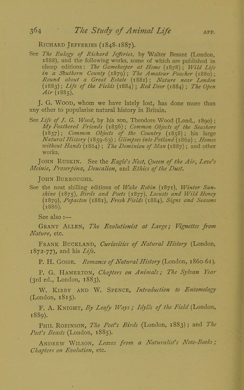 Richard Jefferies (1848-1887). See The Eulogy of Richard Jefferies, by Walter Besant (London, 1888), and the following works, some of which are published in cheap editions: The Gamekeeper at Home (1878): Wild Life in a Southern Coimty (1879) ; The Amateur Poacher (1880); Round about a Great Estate (1881) ; Nature near London (1883); Life of the Fields (1884); Red Deer (1884) ; The Open Air (1885). J. G. Wood, whom we have lately lost, has done more than any other to popularise natural history in Britain. See Life of J. G. Wood, by his son, Theodore Wood (Lond., 1890) ; My Feathered Friends (1856); Common Objects of the Seashore (1857); Common Objects of the Country (1858) ; his large Natural History (1859-63); Glimpses into Pet land (1862) ; Homes without Hands (1864) ; The Dominion of Man (1887); and other works. John Ruskin. See the Eagle's Nest, Queen of the Air, Love's Meinie, Proserpina, Deucalion, and Ethics of the Dust. John Burroughs. See the neat shilling editions of Wake Robin (1871), Winter Sun- shine (1875), Birds and Poets (1877), Loczists and Wild Honey (1879), Pepacton (1881), Fresh Fields (1884), Signs and Seasons (1886). See also :— Grant Allen, The Evolutionist at Large; Vignettes from Nature, etc. Frank Buckland, Curiosities of Natural History (London, 1872-77), and his Life. P. II. Gosse. Romance of Natural History (London, 1860-61). P. G. IIamerton, Chapters on Animals; The Sylvan Year (3rd ed., London, 1883). W. Kirby and W. Spence, Introduction to Entomology (London, 1815). F. A. Knight, By Leafy Ways; Ldylls of the Field (London, 1889). Phil Robinson, The Poet's Birds (London, 1SS3); and The Poet's Beasts (London, 1885). Andrew Wilson, Leaves from a Naturalist's Note-Books; Chapters on Evolution, etc.