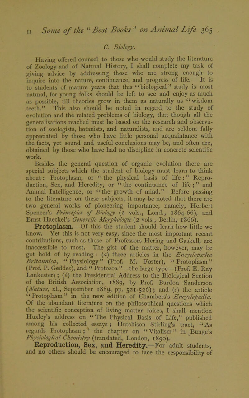 C. Biology. Having offered counsel to those who would study the literature of Zoology and of Natural History, I shall complete my task of giving advice by addressing those who are strong enough to inquire into the nature, continuance, and progress of life. It is to students of mature years that this “biological” study is most natural, for young folks should be left to see and enjoy as much as possible, till theories grow in them as naturally as “wisdom teeth.” This also should be noted in regard to the study of evolution and the related problems of biology, that though all the generalisations reached must be based on the research and observa- tion of zoologists, botanists, and naturalists, and are seldom fully appreciated by those who have little personal acquaintance with the facts, yet sound and useful conclusions may be, and often are, obtained by those who have had no discipline in concrete scientific work. Besides the general question of organic evolution there are special subjects which the student of biology must learn to think about: Protoplasm, or “the physical basis of life;” Repro- duction, Sex, and Heredity, or “the continuance of life;” and Animal Intelligence, or “the growth of mind.” Before passing to the literature on these subjects, it may be noted that there are two general works of pioneering importance, namely, Plerbert Spencer’s Principles of Biology (2 vols., Lond., 1864-66), and Ernst Haeckel’s Generclle Morphologic (2 vols., Berlin, 1866). Protoplasm.—Of this the student should learn how little we know. Yet this is not very easy, since the most important recent contributions, such as those of Professors Piering and Gaskell, are inaccessible to most. The gist of the matter, however, may be got hold of by reading : (a) three articles in the Encyclopedia Britannica, “Physiology” (Prof. M. Foster), “Protoplasm” (Prof. P. Geddes), and “ Protozoa”—the large type—(Prof. E. Ray Lankester) ; (h) the Presidential Address to the Biological Section of the British Association, 1889, by Prof. Burdon Sanderson (Nature, xl., September 1889, pp. 521-526); and (c) the article “Protoplasm” in the new edition of Chambers’s Encyclopedia. Of the abundant literature on the philosophical questions which the scientific conception of living matter raises, I shall mention Huxley’s address on “The Physical Basis of Life,” published among his collected essays; Hutchison Stirling’s tract, “As regards Protoplasm;” the chapter on “Vitalism” in Bunge’s Physiological Chemistry (translated, London, 1890). Reproduction, Sex, and Heredity.—For adult students, and no others should be encouraged to face the responsibility of