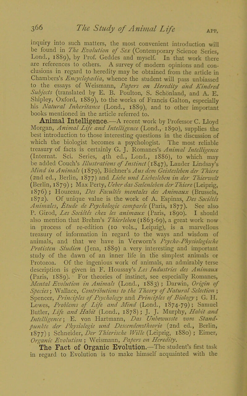 API'. inquiry into such matters, the most convenient introduction will be found in The Evolution of Sex (Contemporary Science Series, Lond., 1889), by Prof. Geddes and myself. In that work there are references to others. A survey of modern opinions and con- clusions in regard to heredity may be obtained from the article in Chambers’s Encyclopedia, whence the student will pass unbiassed to the essays of Weismann, Papers on Heredity and Kindred Subjects (translated by E. B. Poulton, S. Schonland, and A. E. Shipley, Oxford, 1889), to the works of Francis Galton, especially his Natural Inheritance (Lond., 1889), and to other important books mentioned in the article referred to. Animal Intelligence.—A recent work by Professor C. Lloyd Morgan, Animal Life and Intelligence (Lond., 1890), supplies the best introduction to those interesting questions in the discussion of which the biologist becomes a psychologist. The most reliable treasury of facts is certainly G. J. Romanes’s Animal Intelligence (Internat. Sci. Series, 4th ed., Lond., 1886), to which may be added Couch’s Illustrations of Instinct (1S47), Lauder Lindsay’s Mind in Animals (1879), Buchner’s A us deni Geistcsleben der Thiere (2nd ed., Berlin, 1877) and Liebe und Liebesleben in der Thierwelt (Berlin, 1879) ; Max Perty, Ueber das Seelenleben der Thiere (Leipzig, 1876) ; Houzeau, Des Facultes mentales des Animaux (Brussels, 1872). Of unique value is the work of A. Espinas, Des Societes Animates, Etude de Psychologie comparee (Paris, 1877). See also P. Girod, Les Societls chez les animaux (Paris, 1890). I should also mention that Brehm’s Thierleben (1863-69), a great work now in process of re-edition (10 vols., Leipzig), is a marvellous treasury of information in regard to the ways and wisdom of animals, and that we have in Verworn’s Psycho-Physiologische Protisten Siudien (Jena, 1889) a very interesting and important study of the dawn of an inner life in the simplest animals or Protozoa. Of the ingenious work of animals, an admirably terse description is given in F. Houssay’s Les Industries des Animaux (Paris, 1889). For theories of instinct, see especially Romanes, Mental Evolution in Animals (Lond., 1883); Darwin, Origin of Species; Wallace, Contributions to the Theory of Natural Selection-, Spencer, Principles of Psychology and Principles of Biology ; G. H. Lewes, Problems of Life and Mind (Lond., 1874-79); Samuel Butler, Life and Habit (Lond., 1S7S); J. J. Murphy, Habit and Intelligence-, E. von Hartmann, Das Unbewusste vom Stand- punkte der Physiologic und Descendenztheorie (2nd ed., Berlin, 1877) ; Schneider, Der Thierische Wille (Leipzig, 1880) ; Eirner, Organic Evolution ; Weismann, Papers on Heredity. The Fact of Organic Evolution.—The student’s first task in regard to Evolution is to make himself acquainted with the