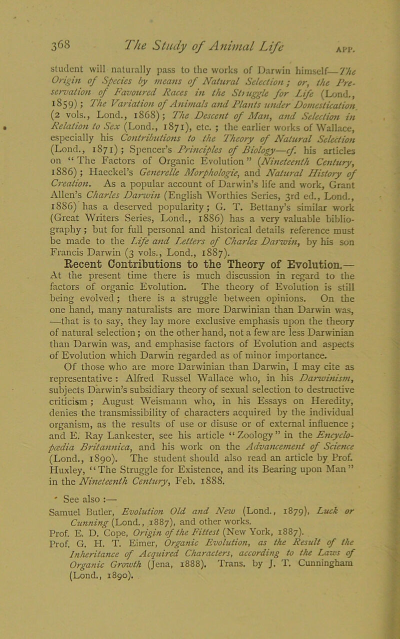 AI'I*. student will naturally pass to the works of Darwin himself-—The Origin of Species by means of Natural Selection; or, the Pre- servation of Favoured Races in the Sl> uggle for Life (Lond., 1859); The Variation of Animals and Plants under Domestication (2 vols., Lond., 1S6S); The Descent of Man, and Selection in Relation to Sex (Lond., 1871), etc. ; the earlier works of Wallace, especially his Contributions to the Theory of Natural Selection (Lond., 1871); Spencer’s Principles of Biology—cf his articles on “ The Factors of Organic Evolution ” {Nineteenth Century, 1886); Haeckel’s Generelle Morphologie, and Natural History of Creation. As a popular account of Darwin’s life and work, Grant Allen’s Charles Darwin (English Worthies Series, 3rd ed., Lond., 1886) has a deserved popularity; G. T. Bettany’s similar work (Great Writers Series, Lond., 1886) has a very valuable biblio- graphy ; but for full personal and historical details reference must be made to the Life and Letters of Charles Darwin, by his son Francis Darwin (3 vols., Lond., 1887). Recent Contributions to the Theory of Evolution.— At the present time there is much discussion in regard to the factors of organic Evolution. The theory of Evolution is still being evolved; there is a struggle between opinions. On the one hand, many naturalists are more Danvinian than Darwin was, —that is to say, they lay more exclusive emphasis upon the theory of natural selection; on the other hand, not a few are less Darwinian than Darwin was, and emphasise factors of Evolution and aspects of Evolution which Darwin regarded as of minor importance. Of those who are more Darwinian than Darwin, I may cite as representative : Alfred Russel Wallace who, in his Darwinism, subjects Darwin’s subsidiary theory of sexual selection to destructive criticism ; August Weismann who, in his Essays on Heredity, denies the transmissibility of characters acquired by the individual organism, as the results of use or disuse or of external influence; and E. Ray Lankester, see his article “ Zoology ” in the Encyclo- pcedia Britannica, and his work on the Advancement of Science (Lond., 1890). The student should also read an article by Prof. Huxley, “The Struggle for Existence, and its Bearing upon Man” in the Nineteenth Century, Feb. 1888. ' See also :— Samuel Butler, Evolution Old and New (Lond., 1879), Luck or Cunning (Lond., 1887), and other works. Prof. E. D. Cope, Origin of the Fittest (New York, 1887). Prof. G. H. T. Eimer, Organic Evolution, as the Result of the Inheritance of Acquired. Characters, according to the Laws of Organic Growth (Jena, 1888). Trans, by J. T. Cunningham (Lond., 1890).