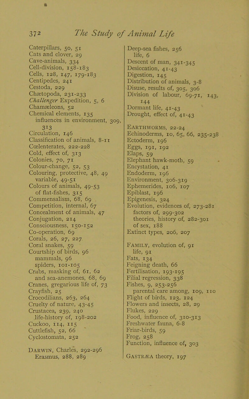 372 The Study of Animal Life Caterpillars, 50, 51 Cats and clover, 29 Cave-animals, 334 Cell-division, 158-183 Cells, 128, 147, 179-183 Centipedes, 241 Cestoda, 229 Chaetopoda, 231-233 Challenger Expedition, 5, 6 Chamasleons, 52 Chemical elements, 135 influences in environment, 309, 3i3 Circulation, 146 Classification of animals, 8-11 Ccelenterates, 222-228 Cold, effect of, 313 Colonies, 70, 71 Colour-change, 52, 53 Colouring, protective, 48, 49 variable, 49-51 Colours of animals, 49-53 of flat-fishes, 315 Commensalism, 68, 69 Competition, internal, 67 Concealment of animals, 47 Conjugation, 214 Consciousness, 150-152 Co-operation, 69 Corals, 26, 27, 227 Coral snakes, 59 Courtship of birds, 96 mammals, 96 spiders, 101-105 Crabs, masking of, 61, 62 and sea-anemones, 68, 69 Cranes, gregarious life of, 73 Crayfish, 25 Crocodilians, 263, 264 Cruelty of nature, 43-45 Crustacea, 239, 240 life-history of, 198-202 Cuckoo, 114, 115 Cuttlefish, 52, 66 Cyclostomata, 252 Darwin, Charles, 292-296 Erasmus, 288, 289 Deep-sea fishes, 2 56 life, 6 Descent of man, 341-345 Desiccation, 41-43 Digestion, 145 Distribution of animals, 3-8 Disuse, results of, 305, 306 Division of labour, 69-71, 143, 144 Dormant life, 41-43 Drought, effect of, 41-43 Earthworms, 22-24 Echinoderms, 10, 65, 66, 235-238 Ectoderm, 196 Eggs, 191, 192 Elaps, 59 Elephant hawk-moth, 59 Encystation, 41 Endoderm, 196 Environment, 306-319 Ephemerides, 106, 107 Epiblast, 196 Epigenesis, 324 Evolution, evidences of, 273-281 factors of, 299-302 theories, history of, 282-301 of sex, 188 Extinct types, 206, 207 Family, evolution of, 91 life, 91 Fats, 134 Feigning death, 66 Fertilisation, 193-195 Filial regression, 338 Fishes, 9, 253-256 parental care among, 109, no Flight of birds, 123, 124 Flowers and insects, 28, 29 Flukes, 229 Food, influence of, 310-313 Freshwater fauna, 6-8 Friar-birds, 59 Frog, 258 Function, influence of, 303 GastrjEA theory, 197