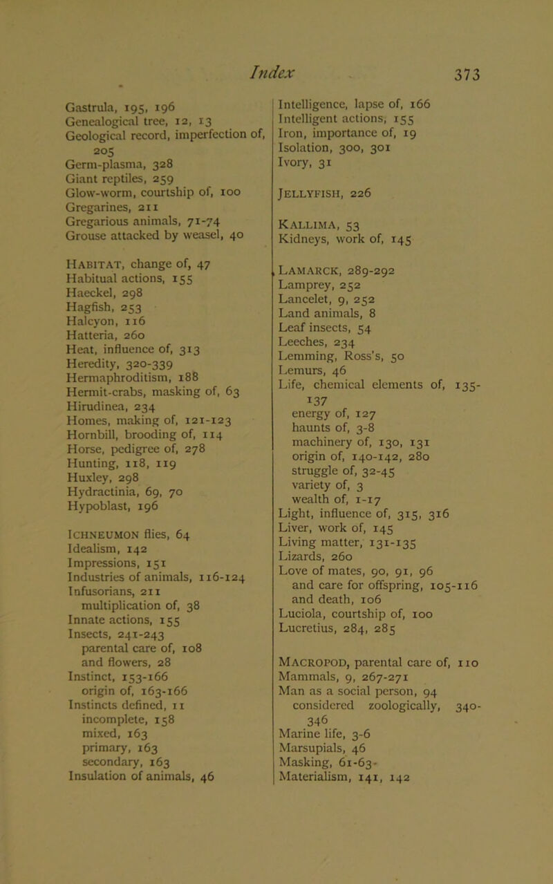 Intelligence, lapse of, 166 Intelligent actions, 155 Iron, importance of, 19 Isolation, 300, 301 Ivory, 31 Jellyfish, 226 Kallima, S3 Kidneys, work of, 145 Gastmla, 195, 196 Genealogical tree, 12, 13 Geological record, imperfection of, 205 Germ-plasma, 328 Giant reptiles, 259 Glow-worm, courtship of, 100 Gregarines, 211 Gregarious animals, 71-74 Grouse attacked by weasel, 40 Habitat, change of, 47 Habitual actions, 155 Haeckel, 298 Hagfish, 253 Halcyon, 116 Hatteria, 260 Heat, influence of, 313 Heredity, 320-339 Hermaphroditism, 188 Hermit-crabs, masking of, 63 Hirudinea, 234 Homes, making of, 121-123 Hornbill, brooding of, 114 Horse, pedigree of, 278 Hunting, 118, 119 Huxley, 298 Hydractinia, 69, 70 Hypoblast, 196 Ichneumon flies, 64 Idealism, 142 Impressions, 151 Industries of animals, 116-124 Infusorians, 21 x multiplication of, 38 Innate actions, 155 Insects, 241-243 parental care of, 108 and flowers, 28 Instinct, 153-166 origin of, 163-166 Instincts defined, 11 incomplete, 158 mixed, 163 primary, 163 secondary, 163 Insulation of animals, 46 Lamarck, 289-292 Lamprey, 252 Lancelet, 9, 252 Land animals, 8 Leaf insects, 54 Leeches, 234 Lemming, Ross’s, 50 Lemurs, 46 Life, chemical elements of, 135- 137 energy of, 127 haunts of, 3-8 machinery of, 130, 131 origin of, 140-142, 280 struggle of, 32-45 variety of, 3 wealth of, 1-17 Light, influence of, 315, 316 Liver, work of, 145 Living matter, 131-135 Lizards, 260 Love of mates, 90, 91, 96 and care for offspring, 105-116 and death, 106 Luciola, courtship of, 100 Lucretius, 284, 285 Macro pod, parental care of, no Mammals, 9, 267-271 Man as a social person, 94 considered zoologically, 340- 346 Marine life, 3-6 Marsupials, 46 Masking, 61-63- Materialism, 141, 142