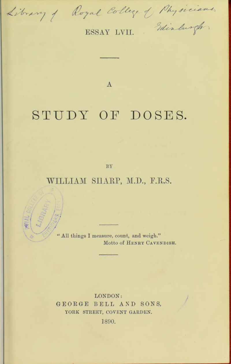 4 ESSAY LVII. A STUDY OF DOSES. / BY WILLIAM SIIATLP, M.D., E.E.S. “ All things I measure, count, and weigh.” Motto of Henry Cavendish. LONDON: GEOEGE BELL AND SONS, YORK STREET, COVENT GARDEN. 1890.