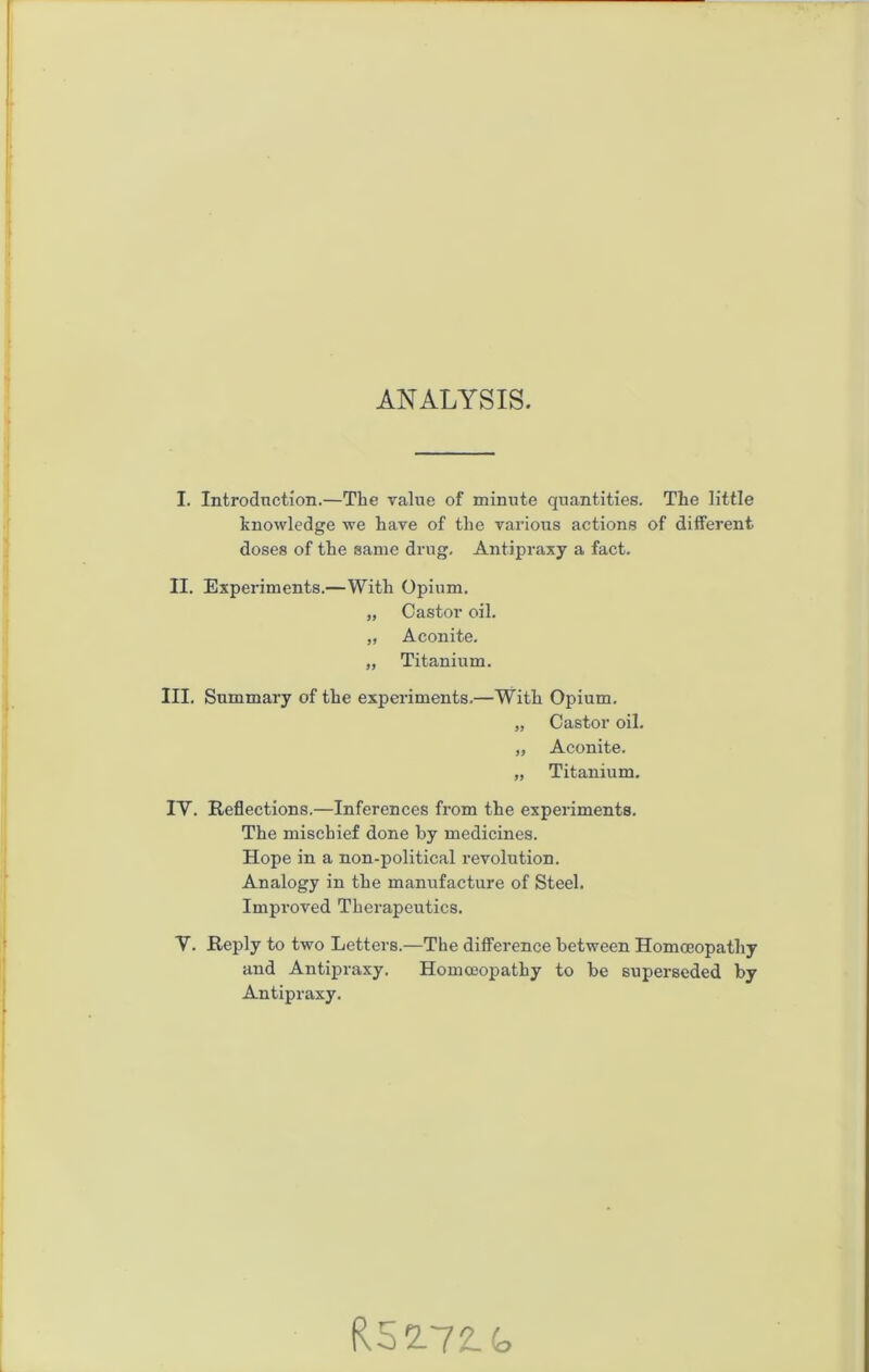 ANALYSIS. I. Introdnction.—The value of minute quantities. The little knowledge we have of the various actions of different doses of the same drug, Antipraxy a fact. II. Experiments.—With Opium. „ Castor oil. „ Aconite, „ Titanium. III. Summary of the experiments.—With Opium. „ Castor oil. „ Aconite. „ Titanium. IV. Reflections.—Inferences from the experiments. The mischief done by medicines. Hope in a non-political revolution. Analogy in the maniifacture of Steel. Improved Therapeutics. V. Reply to two Letters.—The difference between Homoeopathy and Antipraxy. Homoeopathy to be superseded by Antipraxy. R52-72.G