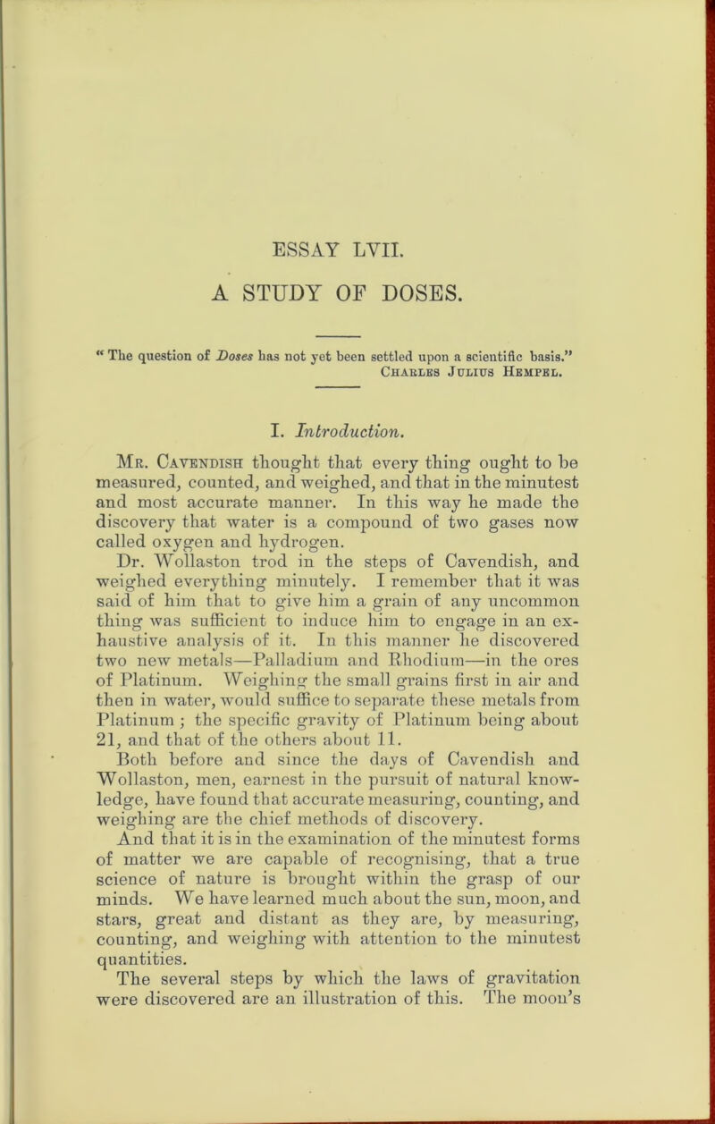 ESSAY LVII. A STUDY OF DOSES.  The question of Doses has not yet been settled upon a scientific basis.” Chaeles Julius Hempel, I. Introduction. Mr. Cavendish tliouglit that every thing ought to be measured, counted, and weighed, and that in the minutest and most accurate manner. In this way he made the discovery that water is a compound of two gases now called oxygen and hydrogen. Dr. Wollaston trod in the steps of Cavendish, and weighed everything minutely. I remember that it was said of him that to give him a grain of any uncommon thing was sufficient to induce him to engage in an ex- haustive analysis of it. In this manner he discovered two new metals—Palladium and Rhodium—in the ores of Platinum. Weighing the small grains first in air and then in water, would suffice to separate these metals from Platinum ; the specific gravity of Platinum being about 21, and that of the others about 11. Both before and since the days of Cavendish and Wollaston, men, earnest in the pursuit of natural know- ledge, have found that accurate measuring, counting, and weighing are the chief methods of discovery. And that it is in the examination of the minutest forms of matter we are capable of recognising, that a true science of nature is brought within the grasp of our minds. We have learned much about the sun, moon, and stars, great and distant as they are, by measuring, counting, and weighing with attention to the minutest quantities. The several steps by which the laws of gravitation were discovered are an illustration of this. The moon’s