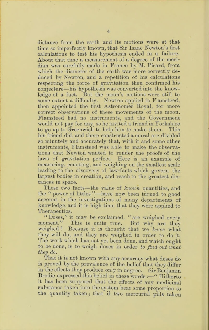 distance from the earth and its motions were at that time so imperfectly known, that Sir Isaac Newton’s first calculations to test his hypothesis ended in a failure. About that time a measurement of a degree of the meri- dian was carefully made in France by M. Picard, from which the diameter of the earth was more correctly de- duced by Newton, and a repetition of his calculations respecting the force of gravitation then confirmed his conjecture—his hypothesis was converted into the know- ledge of a fact. But the moon’s motions were still to some extent a difficulty. Newton applied to Flamsteed, then appointed the first Astronomer Royal, for more correct observations of these movements of the moon. Flamsteed had no instruments, and the Government would not pay for any, so he invited a friend in Yorkshire to go up to Greenwich to help him to make them. This his friend did, and there constructed a mural arc divided so minutely and accurately that, with it and some other instruments, Flamsteed was able to make the observa- tions that Newton wanted to render the proofs of the laws of gravitation perfect. Here is an example of measuring, counting, and weighing on the smallest scale leading to the discovery of law-facts which govern the largest bodies in creation, and reach to the greatest dis- tances in space. These two facts—the value of known quantities, and the “ power of littles ”—have now been turned to good account in the investigations of many departments of knowledge, and it is high time that they were applied to Therapeutics. “ Doses,” it may be exclaimed, “ are weighed every moment.” This is quite true. But why are they weighed ? Because it is thought that we know what they will do, and they are weighed in order to do it. The work which has not yet been done, and which ought to be done, is to weigh doses in order to find out v^iat they do. That it is not known with any accuracy what doses do is proved by the prevalence of the belief that they differ in the effects they produce only in degree. Sir Benjamin Brodie expressed this belief in these words :—Hitherto it has been supposed that the effects of any medicinal substance taken into the system bear some proportion to the quantity taken; that if two mercurial pills taken