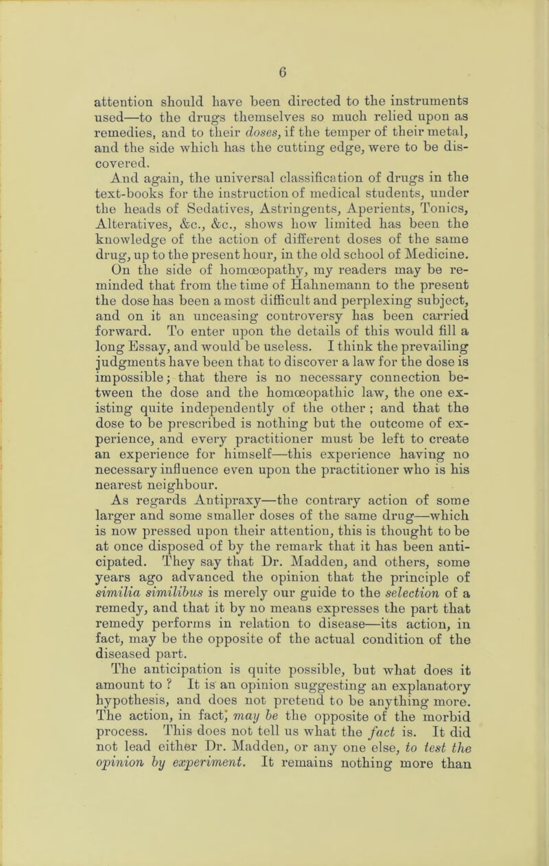 attention should have been directed to the instruments used—to the drugs themselves so much relied upon as remedies, and to their doses, if the temper of their metal, and the side which has the cutting edge, were to be dis- covered. And again, the universal classification of drugs in the text-books for the instruction of medical students, under the heads of Sedatives, Astringents, Aperients, Tonics, Alteratives, &c., &c., shows how limited has been the knowledge of the action of different doses of the same drug, up to the px’esent hour, in the old school of Medicine. On the side of homoeopathy, my readers may be re- minded that from the time of Hahnemann to the present the dose has been a most difficult and perplexing subject, and on it an unceasing controversy has been carried forward. To enter upon the details of this would fill a long Essay, and would be useless. I think the prevailing judgments have been that to discover a law for the dose is impossible; that there is no necessary connection be- tween the dose and the homoeopathic law, the one ex- isting quite independently of the other ; and that the dose to be prescribed is nothing but the outcome of ex- perience, and every practitioner must be left to create an experience for himself—this experience having no necessary influence even upon the practitioner who is his nearest neighbour. As regards Antipraxy—the contrary action of some larger and some smaller doses of the same drug—which is now pressed upon their attention, this is thought to be at once disposed of by the remark that it has been anti- cipated. They say that Dr. Madden, and others, some years ago advanced the opinion that the principle of similia similihus is merely our guide to the selection of a remedy, and that it by no means expresses the part that remedy performs in relation to disease—its action, in fact, may be the opposite of the actual condition of the diseased part. The anticipation is quite possible, but what does it amount to ? It is an opinion suggesting an explanatoiy hypothesis, and does not pretend to be anything more. The action, in fact) may he the opposite of the morbid process. This does not tell us what the fact is. It did not lead either Dr. Madden, or any one else, to test the opinion by experiment. It remains nothing more than