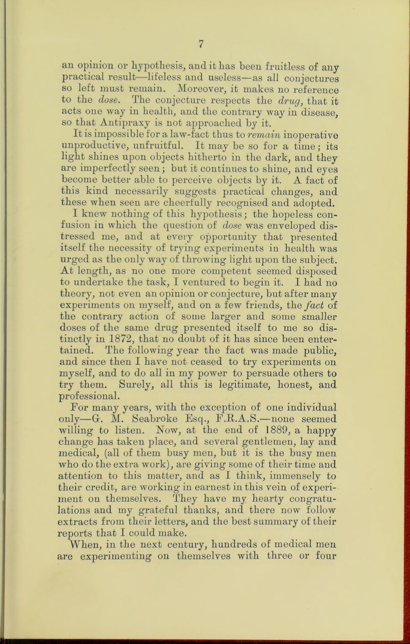 an opinion or liypotliesis, and it lias been fruitless of any practical result—lifeless and useless—as all conjectures so left must remain. Moreover^ it makes no reference to tbe dose. Tlie conjecture respects tbe drug, that it acts one way in health, and the contrary way in disease, so that Autipraxy is not approached by it. It is impossible for a law-fact thus to remain inoperative unproductive, unfruitful. It may be so for a time; its light shines upon objects hitherto in the dark, and they are imperfectly seen; but it continues to shine, and eyes become better able to perceive objects by it. A fact of this kind necessarily suggests practical changes, and these when seen are cheerfully recognised and adopted. I knew nothing of this hypothesis; the hopeless con- fusion in which the question of dose was enveloped dis- tressed me, and at every opportunity that pi'esented itself the necessity of trying experiments in health was urged as the only way of throwing light upon the subject. At length, as no one more competent seemed disposed to undertake the task, I ventured to begin it. I had no theory, not even an opinion or conjecture, but after many experiments on myself, and on a few friends, the fact of the contrary action of some larger and some smaller doses of the same drug presented itself to me so dis- tinctly in 1872, that no doubt of it has since been enter- tained. The following year the fact was made public, and since then I have not ceased to try experiments on myself, and to do all in my power to persuade others to try them. Surely, all this is legitimate, honest, and professional. For many years, with the exception of one individual only—Gf. M. Seabroke Esq., P.R.A.S.—none seemed willing to listen. Now, at the end of 1889, a happy change has taken place, and several gentlemen, lay and medical, (all of them busy men, but it is the busy men who do the extra work), are giving some of their time and attention to this matter, and as I think, immensely to their credit, are working in earnest in this vein of experi- ment on themselves. They have my hearty congratu- lations and my grateful thanks, and there now follow extracts from their letters, and the best summary of their reports that I could make. When, in the next century, hundreds of medical men are expeinmenting on themselves with three or four