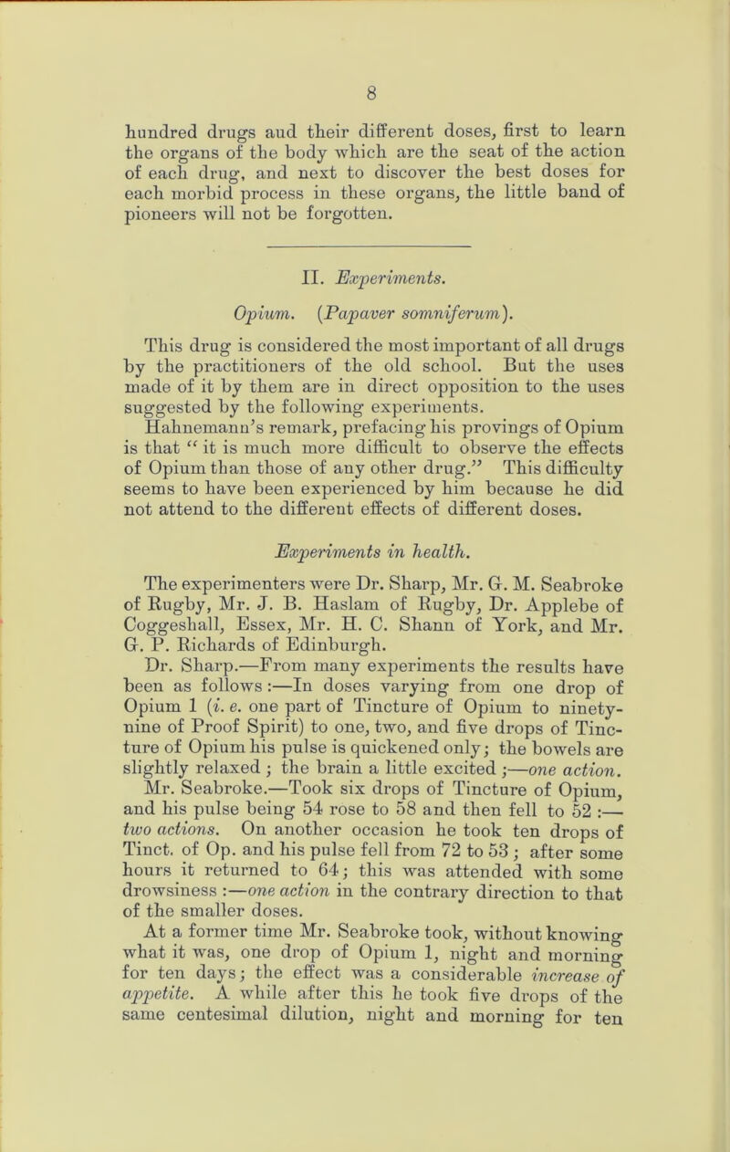 hundred drugs and their different doses, first to learn the organs of the body which are the seat of the action of each drug, and next to discover the best doses for each morbid process in these organs, the little band of pioneers will not be forgotten. II. Experiments. Opium. [Papaver somniferum). This drug is considered the most important of all drugs by the practitioners of the old school. But the uses made of it by them are in direct opposition to the uses suggested by the following experiments. Hahnemann’s remark, prefacing his provings of Opium is that “ it is much more difficult to observe the effects of Opium than those of any other drug.” This diflBculty seems to have been experienced by him because he did not attend to the different effects of different doses. Experiments in health. The experimenters were Dr. Sharp, Mr. Gr. M. Seabroke of Rugby, Mr. J. B. Haslam of Rugby, Dr. Applebe of Coggeshall, Essex, Mr. H. C. Shann of Yoi’k, and Mr. G. P. Richards of Edinburgh. Dr. Sharp.—From many experiments the results have been as follows :—In doses varying from one drop of Opium 1 {i. e. one part of Tincture of Opium to ninety- nine of Proof Spirit) to one, two, and five drops of Tinc- ture of Opium his pulse is quickened only; the bowels are slightly relaxed ; the brain a little excited ;—one action. Mr. Seabroke.—Took six drops of Tincture of Opium, and his pulse being 54 rose to 58 and then fell to 52 :— two actions. On another occasion he took ten drops of Tinct. of Op. and his pulse fell from 72 to 53 ; after some hours it returned to 64; this was attended with some drowsiness :—one action in the contrary direction to that of the smaller doses. At a former time Mr. Seabroke took, without knowing what it was, one di’op of Opium 1, night and morning for ten days; the effect was a considerable increase of appetite. A while after this he took five di’ops of the same centesimal dilution, night and morning for ten