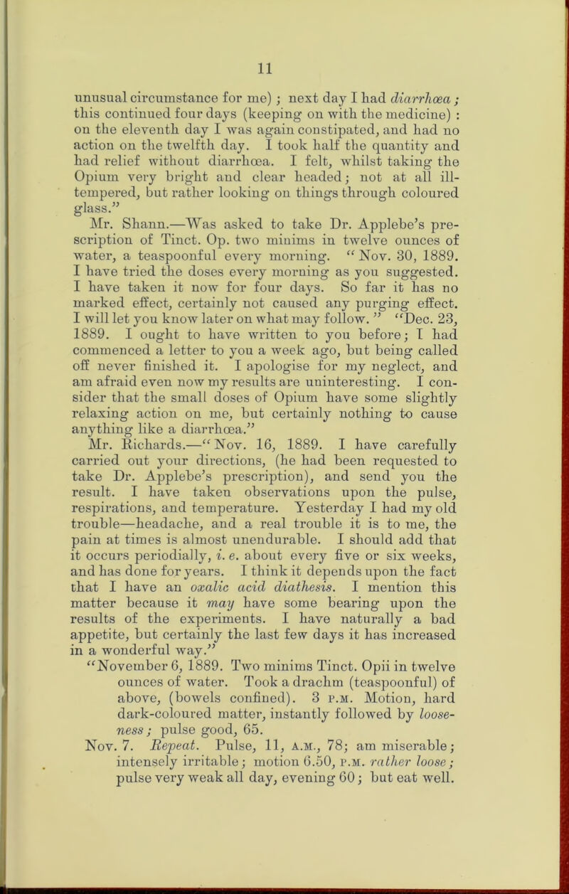 unusual circumstance for me); nest day I had diarrhoea ; this continued four days (keeping on with the medicine) : on the eleventh day I was again constipated^ and had no action on tlie twelfth day. I took half the quantity and had relief without diarrhoea. I felt, whilst taking the Opium very bright and clear headed; not at all ill- tempered, but rather looking on things through coloured glass.” Mr. Shann.—Was asked to take Dr. Applebe’s pre- scription of Tinct. Op. two minims in twelve ounces of water, a teaspoonful every morning. “ Nov. 30, 1889. I have tried the doses every morning as you suggested. I have taken it now for four days. So far it has no marked elfect, certainly not caused any purging effect. I will let you know later on what may follow. ” “Dec. 23, 1889. I ought to have written to you before; T had commenced a letter to you a week ago, but being called off never finished it. I apologise for my neglect, and am afraid even now my results are uninteresting. I con- sider that the small doses of Opium have some slightly relaxing action on me, but certainly nothing to cause anything like a diarrhoea.” Mr. Richards.—“Nov. 16, 1889. I have carefully carried out your directions, (he had been requested to take Dr. Applebe’s prescription), and send you the result. I have taken observations upon the pulse, respirations, and temperature. Yesterday I had my old trouble—headache, and a real trouble it is to me, the pain at times is almost unendurable. I should add that it occurs periodially, i. e. about every five or six weeks, and has done for years. I think it depends upon the fact chat I have an oxalic acid diathesis. I mention this matter because it may have some bearing upon the results of the experiments. I have naturally a bad appetite, but certainly the last few days it has increased in a wonderful way.” “November 6, 1889. Two minims Tinct. Opii in twelve ounces of water. Took a drachm (teaspoonful) of above, (bowels confined). 3 p.m. Motion, hard dark-coloured matter, instantly followed by loose- ness ; pulse good, 65. Nov. 7. Repeat. Pulse, 11, a.m., 78; am miserable; intensely irritable; motion 6.50, p.m. rather loose ; pulse very weak all day, evening 60; but eat well.