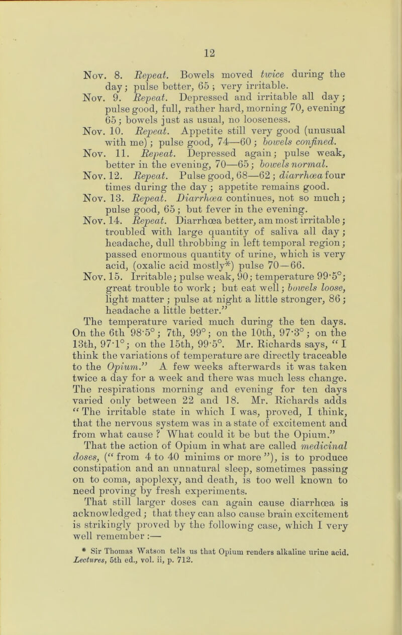 Nov. 8. Repeat. Bowels moved twice during the day; pulse better, 65 ; very irritable, Nov. 9. Repeat. Depressed and irritable all day; pulse good, full, rather hard, morning 70, evening 65; bowels just as usual, no looseness. Nov. 10. Repeat. Appetite still very good (unusual with me); pulse good, 74—60 ; bowels confined. Nov. 11. Repeat. Depressed again; pulse weak, better in the evening, 70—65; bowels normal. Nov. 12. Repeat. Pulse good, 68—Q2) diarrhoea ionv times during the day ; appetite remains good. Nov. 13. Repeat. Diarrhoea continues, not so much; pulse good, 65; but fever in the evening. Nov. 14, Repeat. Diai’rhoea better, am most irritable; troubled with large quantity of saliva all day; headache, dull throbbing in left temporal region; passed enormous quantity of urine, which is very acid, (oxalic acid mostly*) pulse 70—66. Nov. 15. Irritable; pulse weak, 90; temperature 99'5°; great trouble to work; but eat well; bowels loose, light matter ; pulse at night a little stronger, 86; headache a little better.’’ The temperature varied much during the ten days. On the 6th 98'5°; 7th, 99°; on the 10th, 97‘3°; on the 13th, 97T°; on the 15th, 99’5°. Mr. Richards says, I think the variations of temperature are directly traceable to the Opium.” A few weeks afterwards it was taken twice a day for a week and there was much less change. The respirations morning and evening for ten days varied only between 22 and 18. Mr. Richards adds “ The irritable state in which I was, proved, I think, that the nervous system was in a state of excitement and from what cause ? What could it be but the Opium.” That the action of Opium in what are called medicinal doses, (“ from 4 to 40 minims or more ”), is to produce constipation and an unnatural sleep, sometimes passing on to coma, apoplexy, and death, is too well known to need proving by fresh experiments. That still larger doses can again cause diarrhoea is acknowledged; that they can also cause brain excitement is strikingly proved by the following case, which 1 very well remember :— * Sir Thomas Watson tells us that Opium renders alkaline urine acid. Lectures, 5th ed., vol. ii, p. 712.