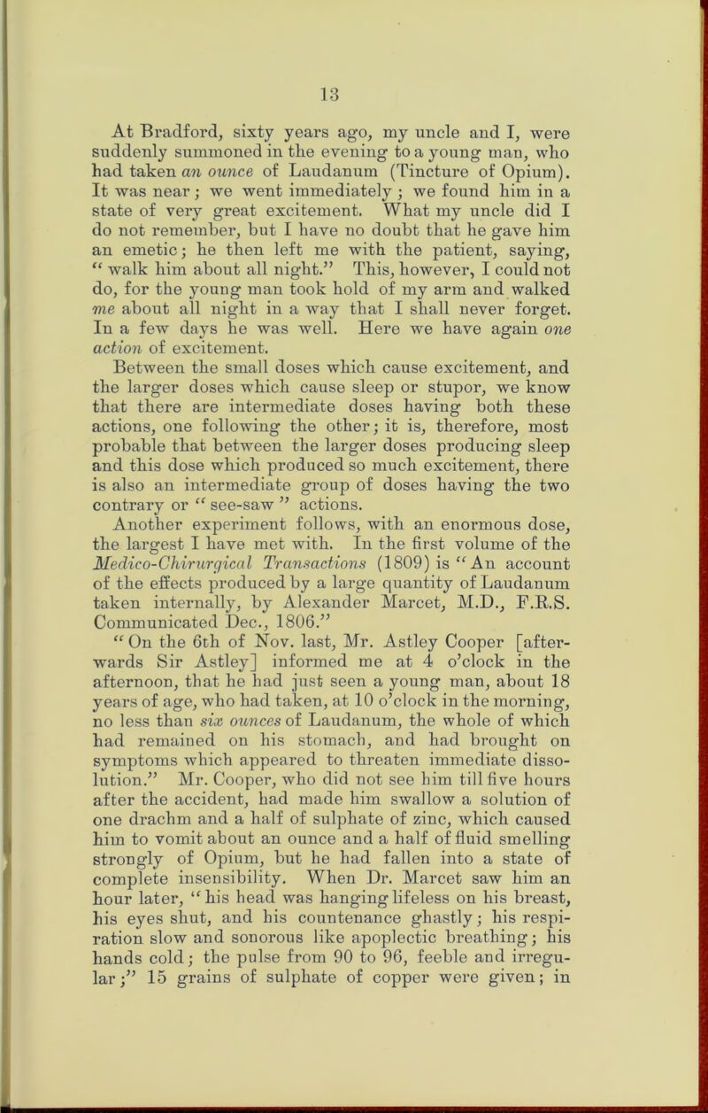 At Bradford, sixty years ago, my uncle and I, were suddenly summoned in the evening to a young man, who had taken owwce of Laudanum (Tincture of Opium). It was near; we went immediately ; we found him in a state of very great excitement. What my uncle did I do not remember, but I have no doubt that he gave him an emetic; he then left me with the patient, saying, “ walk him about all night.” This, however, I could not do, for the young man took hold of my arm and walked me about all night in a way that I shall never forget. In a few days he was well. Here we have again one action of excitement. Between the small doses which cause excitement, and the larger doses which cause sleep or stupor, we know that there are intermediate doses having both these actions, one following the other; it is, therefore, most probable that between the larger doses producing sleep and this dose which produced so much excitement, there is also an intermediate group of doses having the two contrary or “ see-saw ” actions. Another experiment follows, with an enormous dose, the largest I have met with. In the first volume of the Medico-Chirurgical Transactions (1809) isAn account of the effects produced by a large quantity of Laudanum taken internally, by Alexander Marcet, M.D., F.R.S. Communicated Dec., 1806.” “ On the 6th of Nov. last, Mr. Astley Cooper [after- wards Sir Astley] informed me at 4 o’clock in the afternoon, that he had just seen a young man, about 18 years of age, who had taken, at 10 o’clock in the morning, no less than six ounces of Laudanum, the whole of which had remained on his stomach, and had brought on symptoms which appeared to threaten immediate disso- lution.” Mr. Cooper, who did not see him till five hours after the accident, had made him swallow a solution of one drachm and a half of sulphate of zinc, which caused him to vomit about an ounce and a half of fluid smelling strongly of Opium, but he had fallen into a state of complete insensibility. When Dr. Marcet saw him an hour later, ‘^his head was hanging lifeless on his breast, his eyes shut, and his countenance ghastly; his respi- ration slow and sonorous like apoplectic breathing; his hands cold; the pulse from 90 to 96, feeble and irregu- lar;” 15 grains of sulphate of copper were given; in