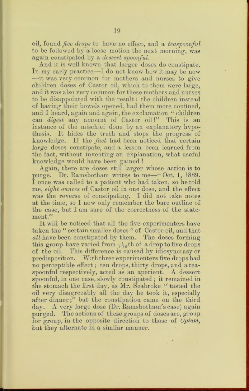 oil, found drops to have no elfect, and a teaspoonful to be followed by a loose motion the next morning', was again constipated by a dessert spoonf ul. And it is well known that larger doses do constipate. In my early practice—I do not know how it may be now —it was very common for mothers and nurses to give children doses of Castor oil, which to them were large, and it was also very common for these mothers and nurses to be disappointed with the result: the children instead of having their bowels opened, had them more confined, and I heard, again and again, the exclamation “ children can digest any amount of Castor oil!” This is an instance of the mischief done by an explanatory hypo- thesis. It hides the truth and stops the pi’ogress of knowledge. If the fact had been noticed that certain large doses constipate, and a lesson been learned from the fact, without inventing an explanation, what useful knowledge would have been gained ! Again, there are doses still larger whose action is to purge. Dr. Eamsbotham writes to me—“ Oct. 1, 1889. I once was called to a patient who had taken, so he told me, eight ounces of Castor oil in one dose, and the effect was the reverse of constipating. I did not take notes at the time, so I now only remember the bare outline of the case, but I am sure of the correctness of the state- ment.” It will be noticed that all the five experimenters have taken the certain smaller doses ” of Castor oil, and that all have been constipated by them. The doses forming this group have varied from j^th of a drop to five drops of the oil. This difference is caused by idiosyncrasy or predisposition. With three experimenters five drops had no perceptible effect; ten drops, thirty drops, and a tea- spoonful respectively, acted as an aperient. A dessert spoonful, in one case, slowly constipated; it remained in the stomach the first day, as Mr. Scabroke “ tasted the oil very disagreeably all the day he took it, especially after dinnerbut the constipation came on the thii'd day. A very large dose (Dr. Ramsbotham’s case) again purged. The actions of these groups of doses are, group for group, in the opposite direction to those of Opium, but they alternate in a similar manner.