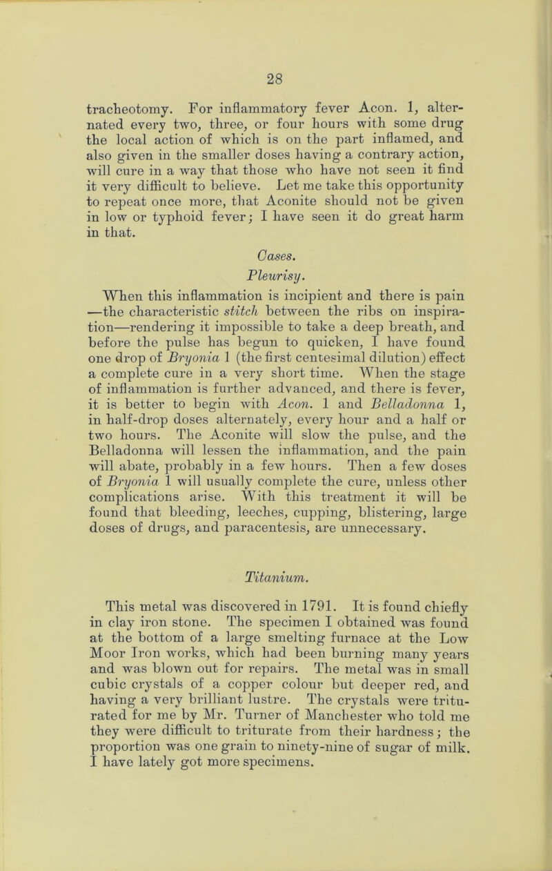 tracheotomy. For inflammatory fever Aeon. 1, alter- nated every two, three, or four hours with some drug the local action of which is on the part inflamed, and also given in the smaller doses having a contrary action, will cure in a way that those who have not seen it find it very difficult to believe. Let me take this opportunity to repeat once more, that Aconite should not be given in low or typhoid fever; I have seen it do great harm in that. Cases. Pleurisy. When this inflammation is incipient and there is pain —the characteristic stitch between the ribs on inspira- tion—rendering it impossible to take a deep breath, and before the pulse has begun to quicken, I have found one drop of Bryonia 1 (the first centesimal dilution) effect a complete cure in a very short time. When the stage of inflammation is further advanced, and there is fever, it is better to begin with Aeon. 1 and Belladonna 1, in half-drop doses alternately, every hour and a half or two hours. The Aconite will slow the pulse, and the Belladonna will lessen the inflammation, and the pain will abate, probably in a few hours. Then a few doses of Bryonia 1 will usually complete the cure, unless other complications arise. With this treatment it will be found that bleeding, leeches, cupping, blistering, large doses of drugs, and paracentesis, are unnecessary. Titanium. This metal was discovered in 1791. It is found chiefly in clay iron stone. The specimen I obtained was found at the bottom of a large smelting furnace at the Low Moor Iron works, which had been bui-ning many years and was blown out for repairs. The metal was in small cubic crystals of a copper colour but deeper red, and having a very brilliant lustre. The crystals were tritu- rated for me by Mr. Turner of Manchester who told me they were difficult to triturate from their hardness; the proportion was one grain to ninety-nine of sugar of milk. I have lately got more specimens.