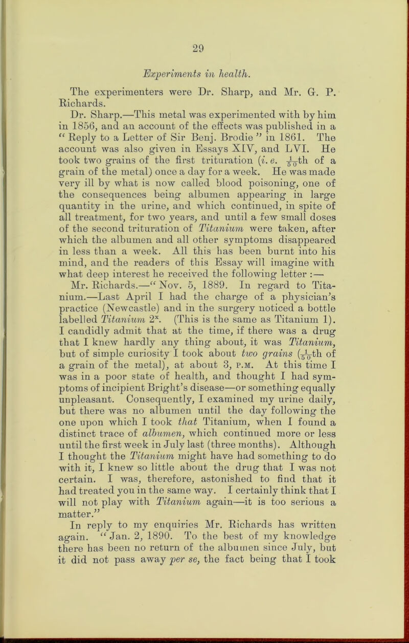 Experiments in health. The experimenters were Dr. Sharp^ and Mr. G. P. Richards. Dr. Sharp.—This metal was experimented with by him in 1856, and an account of the effects was published in a “ Reply to a Letter of Sir Benj. Brodie ’’ in 1861. The account was also given in Essays XIV, and LVI. He took two grains of the first trituration (L e. -^th of a grain of the metal) once a day for a week. He was made very ill by what is now called blood poisoning, one of the consequences being albumen appearing in large quantity in the nrine, and which continued, in spite of all treatment, for two years, and until a few small doses of the second trituration of Titanium were taken, after which the albumen and all other symptoms disappeared in less than a week. All this has been burnt into his mind, and the readers of this Essay will imagine with what deep interest he received the following letter ;— Mr. Richards.—“ Nov. 5, 1889. In regard to Tita- nium.—Last April I had the charge of a physician’s practice (Newcastle) and in the surgery noticed a bottle labelled Titanium (This is the same as Titanium 1). I candidly admit that at the time, if there was a drug that I knew hardly any thing about, it was Titanium, but of simple curiosity I took about two grains (g^j-th of a grain of the metal), at about 3, p.m. At this time I was in a poor state of health, and thought I had sym- ptoms of incipient Bright’s disease—or something equally unpleasant. Consequently, I examined my urine daily, but there was no albumen until the day following the one upon which I took that Titanium, when I found a distinct trace of albumen, which continued more or less until the first week in July last (three months). Although I thought the Titanium might have had something to do with it, I knew so little about the drug that I was not certain. I was, therefore, astonished to find that it had treated you in the same way. I certainly think that I will not play with Titanium again—it is too serious a matter.” In reply to my enquiries Mr. Richards has written again. “ Jan. 2, 1890. To the best of my knowledge there has been no return of the albumen since July, but it did not pass away per se, the fact being that I took