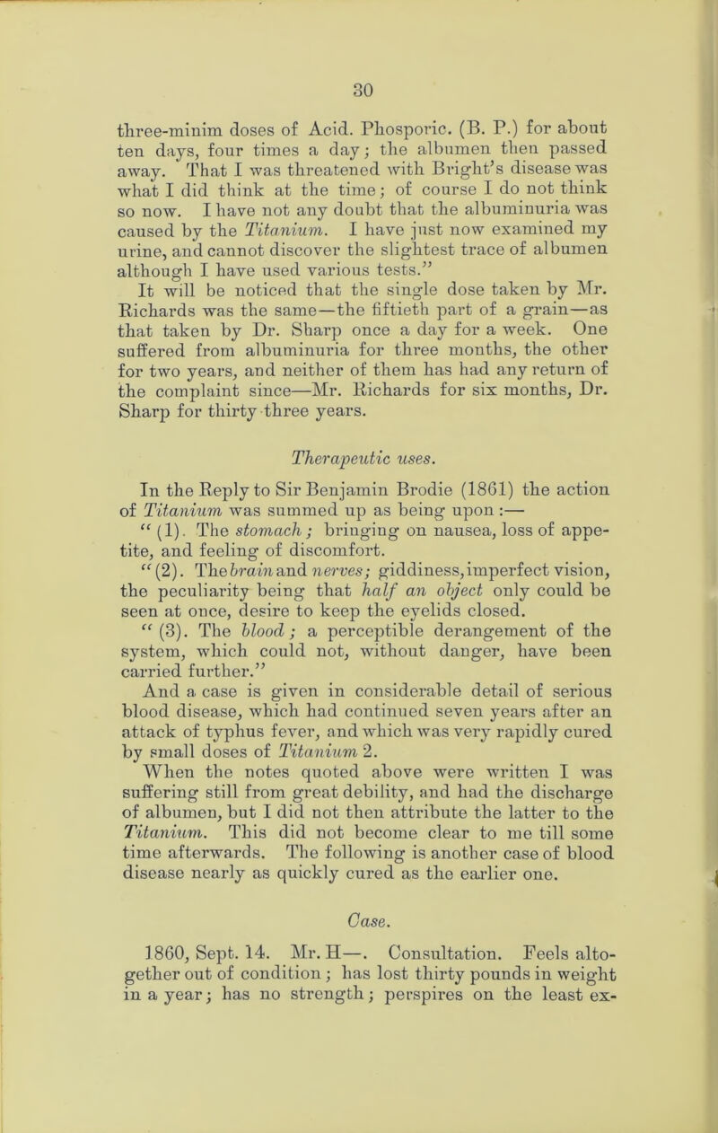 tliree-miuim doses of Acid. Phosporic. (B, P.) for about ten days, four times a day; the albumen then passed away. That I was threatened with Bright’s disease was what I did think at the time; of course I do not think so now. I have not any doubt that the albuminuria was caused by the Titanium. I have just now examined my urine, and cannot discover the slightest trace of albumen although I have used various tests.” It will be noticed that the single dose taken by Mr. Richards was the same—the fiftieth part of a grain—as that taken by Dr. Sharp once a day for a week. One suffered from albuminuria for three months, the other for two years, and neither of them has had any return of the complaint since—Mr. Richards for six months, Dr. Sharp for thirty three years. Therapeutic uses. In the Reply to Sir Benjamin Brodie (18G1) the action of Titanium was summed up as being upon :— “ (1). The stomach; bringing on nausea, loss of appe- tite, and feeling of discomfort. “(2). Thehrainandi nerves; giddiness,imperfect vision, the peculiarity being that half an object only could be seen at once, desire to keep the eyelids closed. “(3). The blood; a perceptible derangement of the system, which could not, without danger, have been carried further.” And a case is given in considei'able detail of serious blood disease, which had continued seven years after an attack of typhus fever, and which was very rapidly cured by small doses of Titanium 2. When the notes quoted above were written I was suffering still from great debility, and had the discharge of albumen, but I did not then attribute the latter to the Titanium. This did not become clear to me till some time afterwards. The following is another case of blood disease nearly as quickly cured as the earlier one. Case. ] 860, Sept. 14. Mr. H—. Consultation. Feels alto- gether out of condition ; has lost thirty pounds in weight in a year; has no strength; perspires on the least ex-