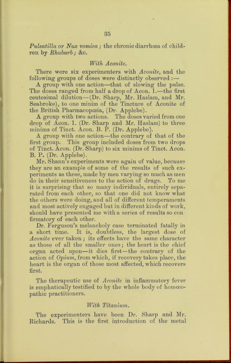 Pulsatilla or Nux vomica; the chronic diarrhoea of child- ren by Ehicharh; &c. With Aconite. There were six experimenters with Aconite, and the following groups of doses were distinctly observed :— A group with one action—that of slowing the pulse. The doses ranged from half a drop of Aeon. 1.—the first centesimal dilution—(Dr. Sharp, Mr. Haslam, and Mr. Seabroke), to one minim of the Tincture of Aconite of the British Pharmacopoeia, (Dr. Applebe). A group with two actions. The doses varied from one drop of Aeon. 1. (Dr. Sharp and Mr. Haslam) to three minims of Tinct. Aeon. B. P. (Dr. Applebe). A group with one action—the contrary of that of the first group. This group included doses from two drops of Tinct. Aeon. (Dr. Sharp) to six minims of Tinct. Aeon. B. P. (Dr. Applebe). Mr. Shann’s experiments were again of value, because they are an example of some of the results of such ex- periments as these, made by men varying so much as men do in their sensitiveness to the action of drugs. To me it is surprising that so many individuals, entirely sepa- rated from each other, so that one did not know what the others were doing, and all of different temperaments and most actively engaged but in different kinds of work, should have presented me with a series of results so con firmatory of each other. Dr. Ferguson’s melancholy case terminated fatally in a short time. It is, doubtless, the largest dose of Aconite ever taken; its effects have the same character as those of all the smaller ones; the heart is the chief organ acted upon—it dies first—the contrary of the action of Opium, from which, if recovery takes place, the heart is the organ of those most affected, which recovers first. The therapeutic use of Aconite in inflammatory fever is emphatically testified to by the whole body of homoeo- pathic practitioners. TVith Titanium. The experimenters have been Dr. Sharp and Mr. Richards. This is the first introduction of the metal