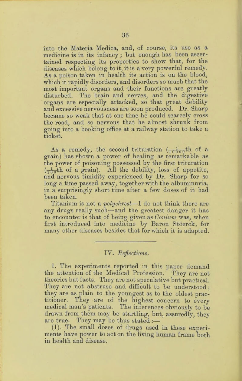 into the Materia Medica, and^ of course, its use as a medicine is in its infancy ; but enough has been ascer- tained respecting its properties to show that, for the diseases which belong to it, it is a very powerful remedy. As a poison taken in health its action is on the blood, which it rapidly disorders, and disorders so much that the most important organs and their functions are greatly disturbed. The brain and nerves, and the digestive organs are especially attacked, so that great debility and excessive nervousness are soon produced. Dr. Sharp became so weak that at one time he could scarcely cross the road, and so nervous that he almost shrunk from going into a booking office at a railway station to take a ticket. As a remedy, the second trituration (-nmTo-th of a grain) has shown a power of healing as remarkable as the power of poisoning possessed by the first trituration (-r^th of a grain). All the debility, loss of appetite, and nervous timidity experienced by Dr. Sharp for so long a time passed away, together with the albuminuria, in a surprisingly short time after a few doses of it had been taken. Titanium is not a polychrest—I do not think there are any drugs really such—and the greatest danger it has to encounter is that of being given as Conium was, when first introduced into medicine by Baron Stoerck, for many other diseases besides that for which it is adapted. IV. Reflections. 1. The experiments reported in this paper demand the attention of the Medical Profession. Iffiey are not theories but facts. They are not speculative but practical. They are not abstruse and difficult to be understood; they are as plain to the youngest as to the oldest prac- titioner. They are of the highest concern to every medical man’s patients. The inferences obviously to be drawn from them may be startling, but, assuredly, they are true. They may be thus stated :— (1). The small doses of drugs used in these experi- ments have power to act on the living human frame both in health and disease.