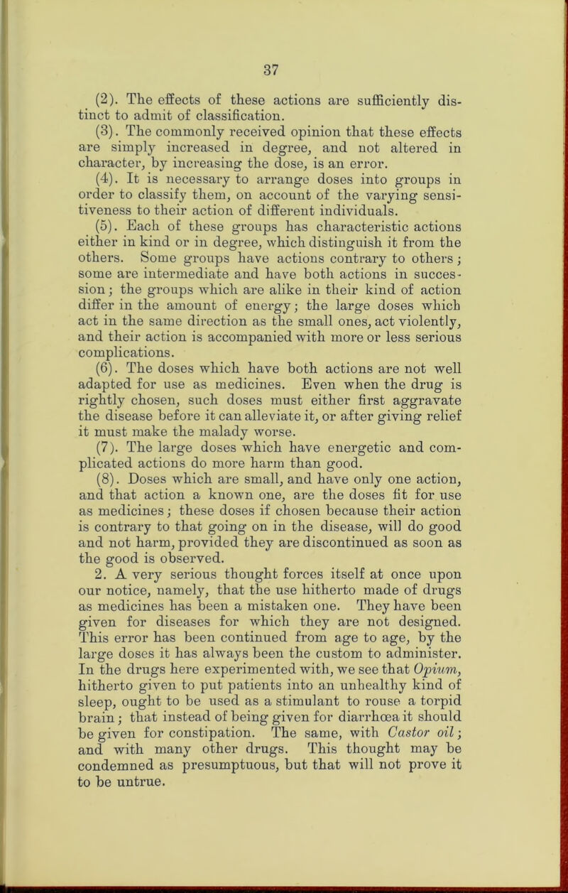 (2) . The effects of these actions are sufficiently dis- tinct to admit of classification. (3) . The commonly received opinion that these effects are simply increased in degree^ and not altered in character, by increasing the dose, is an error. (4) . It is necessary to arrange doses into groups in order to classify them, on account of the varying sensi- tiveness to their action of different individuals. (5) . Each of these groups has characteristic actions either in kind or in degree, which distinguish it from the others. Some groups have actions contrary to others ; some ai’e intermediate and have both actions in succes- sion ; the groups which are alike in their kind of action differ in the amount of energy; the large doses which act in the same direction as the small ones, act violently, and their action is accompanied with more or less serious complications. (6) . The doses which have both actions are not well adapted for use as medicines. Even when the drug is rightly chosen, such doses must either first aggravate the disease before it can alleviate it, or after giving relief it must make the malady worse. (7) . The large doses which have energetic and com- plicated actions do more harm than good. (8) . Doses which are small, and have only one action, and that action a known one, are the doses fit for use as medicines; these doses if chosen because their action is contrary to that going on in the disease, will do good and not harm, provided they are discontinued as soon as the good is observed. 2. A very serious thought forces itself at once upon our notice, namely, that the use hitherto made of drugs as medicines has been a mistaken one. They have been given for diseases for which they are not designed. This error has been continued from age to age, by the large doses it has always been the custom to administer. In the drugs here experimented with, we see that Opium, hitherto given to put patients into an unhealthy kind of sleep, ought to be used as a stimulant to rouse a torpid brain; that instead of being given for diai’rhoeait should be given for constipation. The same, with Castor oil j and with many other drugs. This thought may be condemned as presumptuous, but that will not prove it to be untrue.