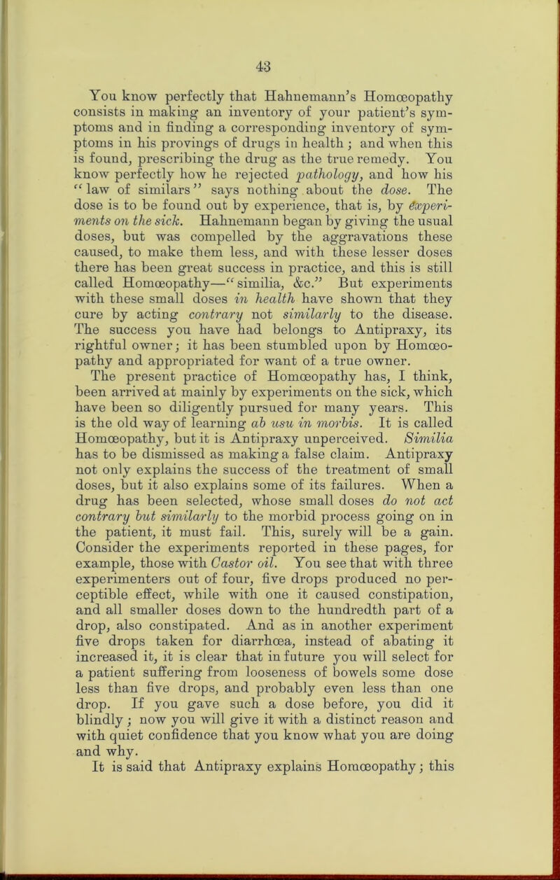 You know perfectly that Hahnemann’s Homoeopathy consists in making an inventory of your patient’s sym- ptoms and in finding a corresponding inventory of sym- ptoms in his provings of drugs in health ; and when this is found, pi’escribing the drug as the true remedy. You know perfectly how he rejected pathology, and how his ^Maw of similars” says nothing about the dose. The dose is to be found out by experience, that is, by Experi- ments on the sick. Hahnemann began by giving the usual doses, but was compelled by the aggravations these caused, to make them less, and with these lesser doses there has been great success in practice, and this is still called Homoeopathy—^^similia, &c.” But experiments with these small doses in health have shown that they cure by acting contrary not similarly to the disease. The success you have had belongs to Antipraxy, its rightful owner; it has been stumbled upon by Homoeo- pathy and appropriated for want of a true owner. The present practice of Homoeopathy has, I think, been arrived at mainly by experiments on the sick, which have been so diligently pursued for many years. This is the old way of learning ah usu in morhis. It is called Homoeopathy, but it is Antipraxy unperceived. Similia has to be dismissed as making a false claim. Antipraxy not only explains the success of the treatment of small doses, but it also explains some of its failures. When a drug has been selected, whose small doses do not act contrary hut similarly to the morbid process going on in the patient, it must fail. This, surely will be a gain. Consider the experiments reported in these pages, for example, those with Castor oil. You see that with three experimenters out of four, five drops produced no per- ceptible effect, while with one it caused constipation, and all smaller doses down to the hundredth part of a drop, also constipated. And as in another experiment five drops taken for diarrhoea, instead of abating it increased it, it is clear that in future you will select for a patient suffering from looseness of bowels some dose less than five drops, and probably even less than one drop. If you gave such a dose before, you did it blindly ; now you will give it with a distinct reason and with quiet confidence that you know what you are doing and why. It is said that Antipraxy explains Homoeopathy; this