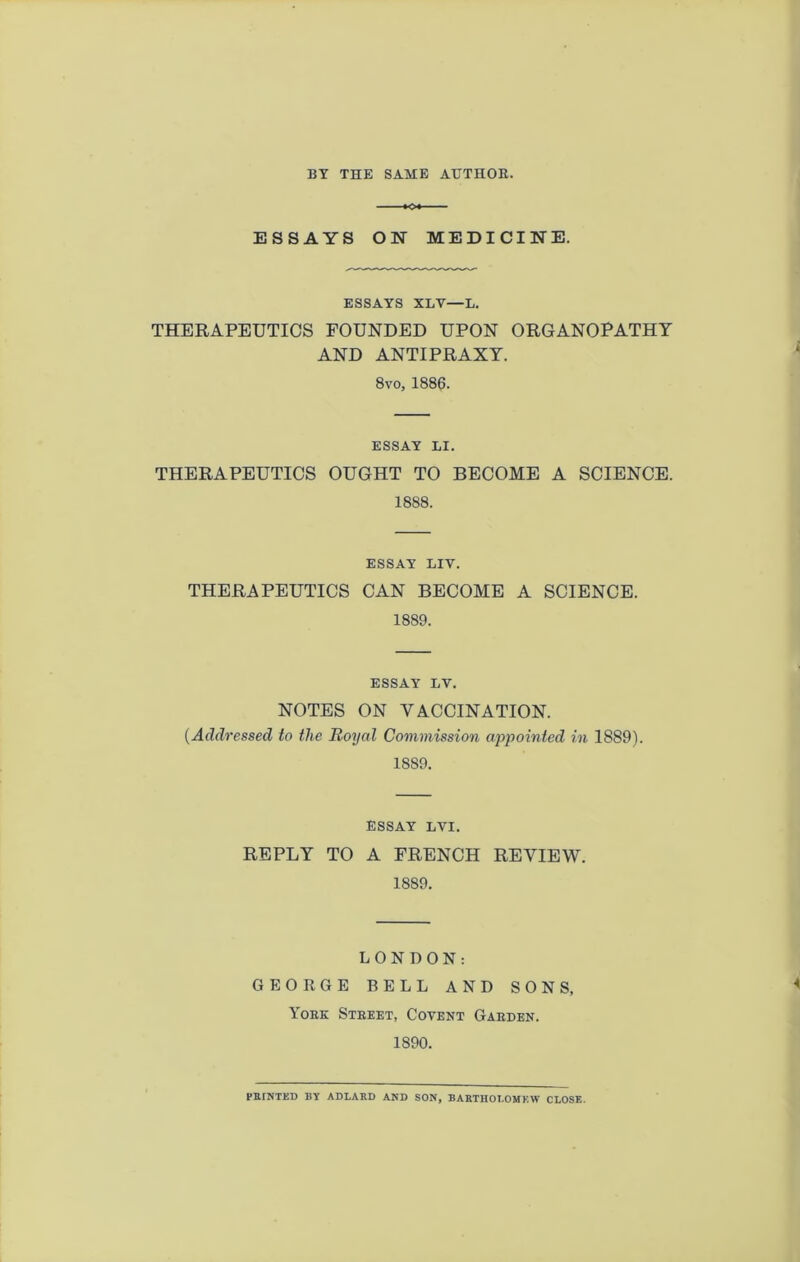 BY THE SAME AXJTHOE. ««« ESSAYS ON MEDICINE. ESSAYS XLV—L. THERAPEUTICS FOUNDED UPON ORGANOPATHT AND ANTIPRAXT. 8vo, 1886. ESSAY LI. THERAPEUTICS OUGHT TO BECOME A SCIENCE. 1888. ESSAY LIV. THERAPEUTICS CAN BECOME A SCIENCE. 1889. ESSAY LV. NOTES ON VACCINATION. [Addressed to the Royal Commission appointed in 1889). 1889. ESSAY LVI. REPLY TO A FRENCH REVIEW. 1889. LONDON: GEORGE BELL AND SONS. Yoek Stkket, Cotent Garden. 1890. PRINTED BY ADLARD AND SON, BARTHOLOMEW CLOSE.