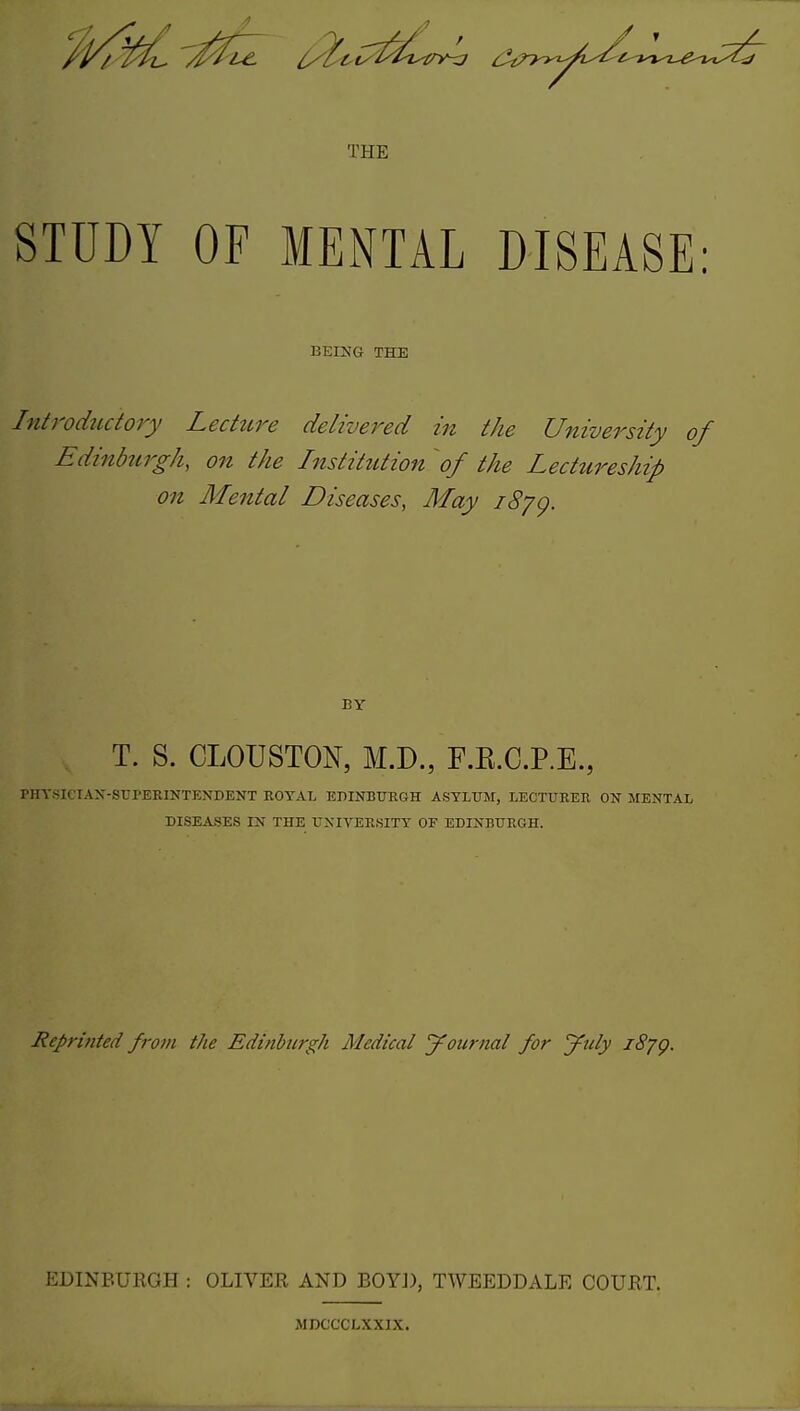 THE STUDY OF MENTAL DISEASE: BEING THE Introductory Lecture delivered in the University of Edinburgh, on the Institution of the Lectureship on Mental Diseases, May 1879. BY T. S. CLOUSTON, M.D., F.K.C.P.E., rilYsK IAN-SUPERINTENDENT ROYAL EDINBURGH ASYLUM, LECTURER ON MENTAL DISEASES IN THE UNIVERSITY OF EDINBURGH. Reprinted from the Edinburgh Medical journal for July l8jg. EDINBURGH : OLIVER AND BOYD, TWEEDDALE COURT. MDCCCLXXIX.