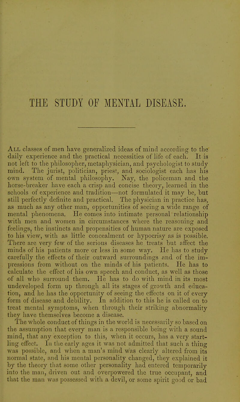 THE STUDY OF MENTAL DISEASE. All classes of men have generalized ideas of mind according to the daily experience and the practical necessities of life of each. It is not left to the philosopher, metaphysician, and psychologist to study mind. The jurist, politician, priest, and sociologist each has his own system of mental philosophy. Nay, the policeman and the horse-breaker have each a crisp and concise theory, learned in the schools of experience and tradition—not formulated it may be, but still perfectly definite and practical. The physician in practice has, as much as any other man, opportunities of seeing a wide range of mental phenomena. He comes into intimate personal relationship with men and women in circumstances where the reasoning and feelings, the instincts and propensities of human nature are exposed to his view, with as little concealment or hypocrisy as is possible. There are very few of the serious diseases he treats but affect the minds of his patients more or less in some way. He has to study carefully the effects of their outward surroundings and of the im- pressions from without on the minds of his patients. He has to calculate the effect of his own speech and conduct, as well as those of all who surround them. He has to do with mind in its most undeveloped form up through all its stages of growth and educa- tion, and he ha3 the opportunity of seeing the effects on it of every form of disease and debility. In addition to this he is called on to treat mental symptoms, when through their striking abnormality they have themselves become a disease. The whole conduct of things in the world is necessarily so based on the assumption that every man is a responsible being with a sound mind, that any exception to this, when it occurs, has a very start- ling effect. In the early ages it was not admitted that such a thing was possible, and when a man's mind was clearly altered from its normal state, and his mental personality changed, they explained it by the theory that some other personality had entered temporarily into the man, driven out and overpowered the true occupant, and that the man was possessed with a devil, or some spirit good or bad