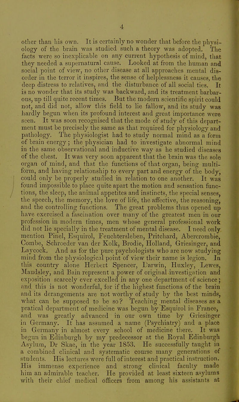 other than his own. It is certainly no wonder that before the physi- ology of the brain was studied such a theory was adopted. The facts were so inexplicable on any current hypothesis of mind, that they needed a supernatural cause. Looked at from the human and social point of view, no other disease at all approaches mental dis- order in the terror it inspires, the sense of helplessness it causes, the deep distress to relatives, and the disturbance of all social ties. It is no wonder that its study was backward, and its treatment barbar- ous, up till quite recent times. But the modern scientific spirit could not, and did not, allow this field to lie fallow, and its study was hardly begun when its profound interest and great importance were seen. It was soon recognised that the mode of study of this depart- ment must be precisely the same as that required for physiology and pathology. The physiologist had to study normal mind as a form of brain energy; the physician had to investigate abnormal mind in the same observational and inductive way as he studied diseases of the chest. It was very soon apparent that the brain was the sole organ of mind, and that the functions of that organ, being multi- form, and having relationship to every part and energy of the body, could only be properly studied in relation to one another. It was found impossible to place quite apart the motion and sensation func- tions, the sleep, the animal appetites and instincts, the special senses, the speech, the memory, the love of life, the affective, the reasoning, and the controlling functions. The great problems thus opened up have exercised a fascination over many of the greatest men in our profession in modern times, men whose general professional work did not lie specially in the treatment of mental disease. I need only mention Pinel, Esquirol, Feuchtersleben, Pritchard, Abercrombie, Combe, Schroeder van der Kolk, Brodie, Holland, Griesinger, and Laycock. And as for the pure psychologists who are now studying mind from the physiological point of view their name is legion. In this country alone Herbert Spencer, L'arwin, Huxley, Lewes, Maudsley, and Bain represent a power of original investigation and exposition scarcely ever excelled in any one department of science; and this is not wonderful, for if the highest functions of the brain and its derangements are not worthy of study by the best minds, what can be supposed to be so? Teaching mental diseases as a pratical department of medicine was begun by Esquirol in France, and was greatly advanced in our own time by Griesinger in Germany. It has assumed a name (Psychiatry) and a place in Germany in almost every school of medicine there. It was begun in Edinburgh by my predecessor at the Royal Edinburgh Asylum, Dr Skae, in the year 1853. He successfully taught in a combined clinical and systematic course many generations of students. His lectures were full of interest and practical instruction. His immense experience and strong clinical faculty made him an admirable teacher. He provided at least sixteen asylums with their chief medical officers from among his assistants at