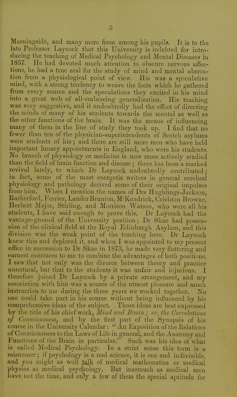 Morningside, and many more from among his pupils. It is to the late Professor Laycock that this University is indebted for intro- ducing the teaching of Medical Psychology and Mental Diseases in 1857. He had devoted much attention to obscure nervous affec- tions, he had a true zeal for the study of mind and mental aberra- tion from a physiological point of view. His was a speculative mind, with a strong tendency to weave the facts which he gathered from every source and the speculations they excited in his mind into a great web of all-embracing generalization. His teaching •was very suggestive, and it undoubtedly had the effect of directing the minds of many of his students towards the mental as well as the other functions of the brain. It was the means of influencing many of them in the line of study they took up. I find that no fewer than ten of the physician-superintendents of Scotch asylums were students of his ; and there are still more men who have held important lunacy appointments in England, who were his students*. No branch of physiology or medicine is now more actively studied than the field of brain function and disease; there has been a marked revival lately, to which Dr Laycock undoubtedly contributed; in fact, some of the most energetic writers in general cerebral physiology and pathology derived some of their original impulses from him. When I mention the names of Drs Hughlings-Jackson, Rutherford, Ferrier, LauderBrunton, M'Kendrick, Crichton Browne, Herbert Major, Stirling, and Morrison Watson, who were all his students, I have said enough to prove this. Dr Laycock had the vantage-ground of the University position ; Dr Skae had posses- sion of the clinical field at the Royal Edinburgh Asylum, and this division was the weak point of the teaching here. Dr Laycock knew this and deplored it, and when I was appointed to my present office in succession to Dr Skae in 1873, he made very flattering and earnest overtures to me to combine the advantages of both positions. I saw that not only was the divorce between theory and practice unnatural, but that to the students it was unfair and injurious. I therefore joined Dr Laycock by a private arrangement, and my association with him was a source of the utmost pleasure and much instruction to me during the three years we worked together. No one could take part in his course without being influenced by his comprehensive ideas of the subject. Those ideas are best expressed by the title of his chief work, Mind and Brain; or, the Correlations of Consciousness, and by the first part of the Synopsis of his course in the University Calendar : u An Exposition of the Relations of Con sciousness to the Laws of Life in general, and the Anatomy and Functions of the Brain in particular. Such was his idea of what is called Medical Psychology. In a strict sense this term is a misnomer; if psychology is a real science, it is one and indivisible, and you might as well talk of medical mathematics or medical physics as medical psychology. But inasmuch as medical men have not the time, and only a few of them the special aptitude for